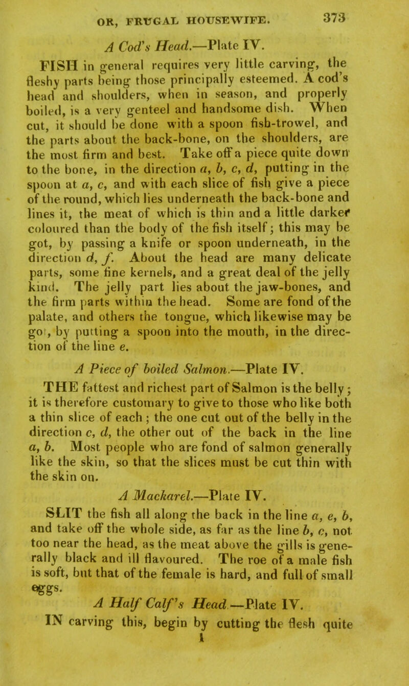 A Cod's Head.—Plate IV. FISH in general requires very little carving, the fleshy parts being those principally esteemed. A cod’s head and shoulders, when in season, and properly boiled, is a very genteel and handsome dish. When cut, it should be done with a spoon fish-trowel, and the parts about the back-bone, on the shoulders, are the most firm and best. Take off a piece quite down to the bone, in the direction a, b, c, d, putting in the spoon at a, c, and with each slice of fish give a piece of the round, which lies underneath the back-bone and lines it, the meat of which is thin and a little darkei* coloured than the body of the fish itself; this may be got, by passing a knife or spoon underneath, in the direction d, f. About the head are many delicate parts, some fine kernels, and a great deal of the jelly kind. The jelly part lies about the jaw-bones, and the firm parts within the head. Some are fond of the palate, and others the tongue, which likewise may be got, by putting a spoon into the mouth, in the direc- tion of the line e. A Piece of boiled Salmon.—Plate IV. THE fattest and richest part of Salmon is the belly; it is therefore customary to give to those who like both a thin slice of each ; the one cut out of the belly in the direction c, d, the other out of the back in the line a, b. Most people who are fond of salmon generally like the skin, so that the slices must be cut thin with the skin on. A MacJiarcl.—Plate IV. SLIT the fish all along the back in the line a, e, 6, and take off the whole side, as far as the line b, c, not too near the head, as the meat above the gills is gene- rally black and ill flavoured. The roe of a male fish is soft, but that of the female is hard, and full of small eggs. A Half Calf s Head — Plate IY. IN carving this, begin by cutting the flesh quite I