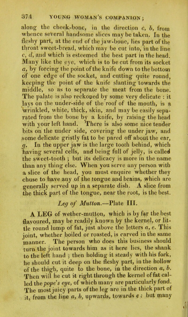 along the cheek-bone, in the direction c, b, from whence several handsome slices may be taken. In the fleshy part, at the end of the jaw-bone, lies part of the throat sweet-bread, which may be cut into, in the line c, d, and which is esteemed the best part in the head. Many like the eye, which is to be cut from its socket a, by forcing the point of the knife down to the bottom of one edge of the socket, and cutting quite round, keeping the point of the knife slanting towards the middle, so as to separate the meat from the bone. The palate is also reckoned by some very delicate : it lays on the under-side of the roof of the mouth, is a wrinkled, white, thick, skin, and may be easily sepa- rated from the bone by a knife, by raising the head with your left hand. There is also some nice tender bits on the under side, covering the under jaw, and some delicate gristly fat to be pared off about the ear, g. In the upper jaw is the large tooth behind, which having several cells, and being full of jelly, is called the sweet-tooth ; but its delicacy is more in the name than any thing else. When you serve any person with a slice of the head, you must enquire whether they chuse to have any of the tongue and brains, which are generally served up in a separate dish. A slice from the thick part of the tongue, near the root, is the best. Leg of Mutton.—Plate III. A LEG of wether-mutton, which is by far the best flavoured, may be readily known by the kernel, or lit- tle round lump of fat, just above the letters a, e. This joint, whether boiled or roasted, is carved in the same manner. The person who does this business should turn the joint towards him as it here lies, the shank to the left hand ; then holding it steady with his fork, he should cut it deep on the fleshy part, in the hollow of the thigh, quite to the bone, in the direction a, b. Then will he cut it right through the kernel of fat cal- led thepope's eye, of which many are particularly fond. The most juicy parts of the leg are in the thick part of it, from the line a, b, upwards, towards e; but many