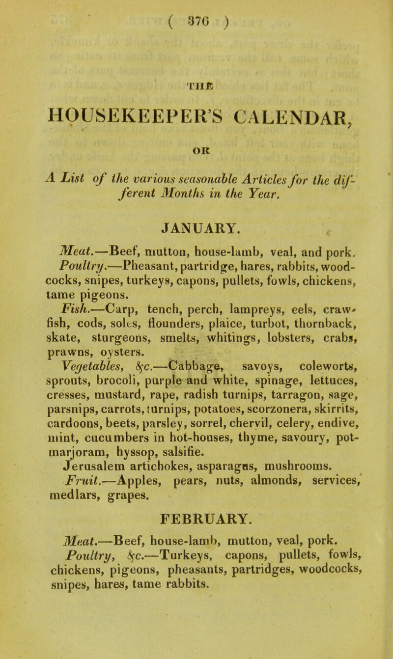 ( 37G ) THIS HOUSEKEEPER’S CALENDAR, OK A List of the various seasonable Articles for the dif- ferent Months in the Year. JANUARY. Meat.—Beef, mutton, house-lamb, veal, and pork. Poultry.—Pheasant, partridge, hares, rabbits, wood- cocks, snipes, turkeys, capons, pullets, fowls, chickens, tame pigeons. Fish.—Carp, tench, perch, lampreys, eels, craw- fish, cods, soles, flounders, plaice, turbot, thornback, skate, sturgeons, smelts, whitings, lobsters, crabs, prawns, oysters. Vegetables, fyc.—Cabbage, savoys, coleworts, sprouts, brocoli, purple and white, spinage, lettuces, cresses, mustard, rape, radish turnips, tarragon, sage, parsnips, carrots, turnips, potatoes, scorzonera, skirrits, cardoons, beets, parsley, sorrel, chervil, celery, endive, mint, cucumbers in hot-houses, thyme, savoury, pot- marjoram, hyssop, salsifie. Jerusalem artichokes, asparagus, mushrooms. Fruit.—Apples, pears, nuts, almonds, services, medlars, grapes. FEBRUARY. Meat.—Beef, house-lamb, mutton, veal, pork. Poultry, fyc.—Turkeys, capons, pullets, fowls, chickens, pigeons, pheasants, partridges, woodcocks, snipes, hares, tame rabbits.