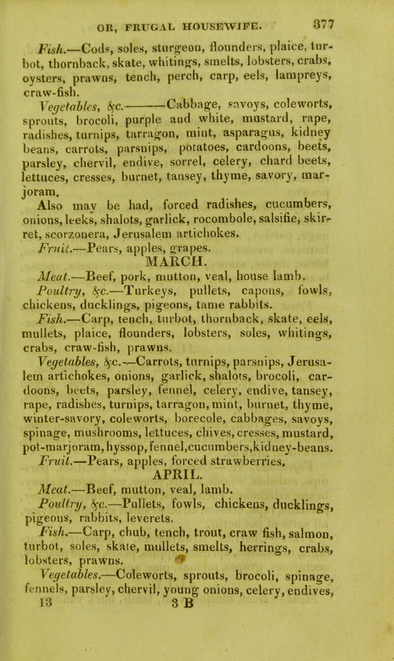 Fish.—Cods, soles, sturgeon, flounders, plaice, tur- bot, thornback, skate, whitings, smelts, lobsters, crabs, oysters, prawns, tench, perch, carp, eels, lampreys, craw-fish. Vegetables, $c. Cabbage, savoys, coleworts, sprouts, brocoli, purple and white, mustard, rape, radishes, turnips, tarragon, mint, asparagus, kidney beans, carrots, parsnips, potatoes, cardoons, beets, parsley, chervil, endive, sorrel, celery, chard beets, lettuces, cresses, burnet, tansey, thyme, savory, mar- joram. Also mav be had, forced radishes, cucumbers, onions, leeks, shalots, garlick, rocombole, salsifie, skir*- ret, scorzonera, Jerusalem artichokes. Fruit.—Pears, apples, grapes. MARCH. Aleut.—Beef, pork, mutton, veal, house lamb. Poultry, fyc.—Turkeys, pullets, capons, fowls, chickens, ducklings, pigeons, tame rabbits. Fish.—Carp, tench, turbot, thornback, skate, eels, mullets, plaice, flounders, lobsters, soles, whitings, crabs, craw-fish, prawns. Vegetables, fyc.—Carrots, turnips, parsnips, Jerusa- lem artichokes, onions, garlick, shalots, brocoli, car- doons, beets, parsley, fennel, celery, endive, tansey, rape, radishes, turnips, tarragon, mint, burnet, thyme, winter-savory, coleworts, borecole, cabbages, savoys, spinage, mushrooms, lettuces, chives, cresses, mustard, pot-marjoram, hyssop, fennel,cucumbers,kidney-beans. Fruit.—Pears, apples, forced strawberries, APRIL. Aleat.—Beef, mutton, veal, lamb. Poultry, <$fc.—Pullets, fowls, chickens, ducklings, pigeons, rabbits, leverets. Fish.—Carp, chub, tench, trout, craw fish, salmon, turbot, soles, skate, mullets, smelts, herrings, crabs, lobsters, prawns. & Vegetables.—Coleworts, sprouts, brocoli, spinage, fennels, parsley, chervil, young onions, celery, endives, 13 3 B