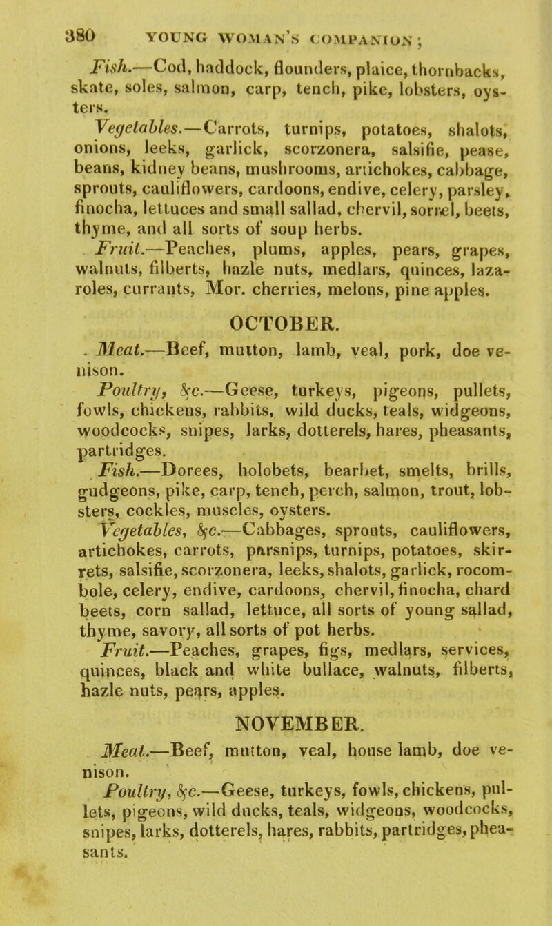 Fish.—Cod, haddock, flounders, plaice, thornbacks, skate, soles, salmon, carp, tench, pike, lobsters, oys- ters. Vegetables.—Carrots, turnips, potatoes, shalots, onions, leeks, garlick, scorzonera, salsifie, pease, beans, kidney beans, mushrooms, artichokes, cabbage, sprouts, cauliflowers, cardoons, endive, celery, parsley, finocha, lettuces and small sallad, chervil, sorrel, beets, thyme, and all sorts of soup herbs. Fruit.—Peaches, plums, apples, pears, grapes, walnuts, filberts, hazle nuts, medlars, quinces, laza- roles, currants, Mor. cherries, melons, pine apples. OCTOBER. . Meat.—Beef, mutton, lamb, veal, pork, doe ve- nison. Poultry, fyc.—Geese, turkeys, pigeons, pullets, fowls, chickens, rabbits, wild ducks, teals, widgeons, woodcocks, snipes, larks, dotterels, hares, pheasants, partridges. Fish.—Dorees, holobets, bearbet, smelts, brills, gudgeons, pike, carp, tench, perch, salmon, trout, lob- sters, cockles, muscles, oysters. Vegetables, fyc.—Cabbages, sprouts, cauliflowers, artichokes, carrots, parsnips, turnips, potatoes, skir- rets, salsifie, scorzonera, leeks,shalots, garlick, rocom- bole, celery, endive, cardoons, chervil, finocha, chard beets, corn sallad, lettuce, all sorts of young sallad, thyme, savory, all sorts of pot herbs. Fruit.—Peaches, grapes, figs, medlars, services, quinces, black and white bullace, walnuts, filberts, hazle nuts, pears, apples. NOVEMBER. Meat.—Beef, mutton, veal, house lamb, doe ve- mson. Poultry, fyc.—Geese, turkeys, fowls, chickens, pul- lets, pigeons, wild ducks, teals, widgeons, woodcocks, snipes, larks, dotterels, hares, rabbits, partridges, phea- sants.