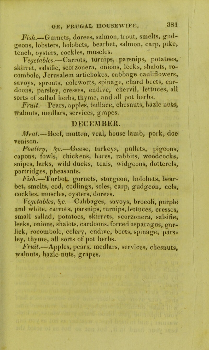 Fish.—Gurnets, dorees, salmon, trout, smelts, gud- geons, lobsters, hoiobets, bearbet, salmon, carp, pike, tench, oysters, cockles, muscles. Vegetables.—Carrots, turnips, parsnips, potatoes, skirret, salsifie, scorzonera, onions, leeks, shalots, ro- combole, Jerusalem artichokes, cabbage cauliflowers, savoys, sprouts, cole worts, spinage, chard beets, car- doons, parsley, cresses, endive, chervil, lettuces, all sorts of sallad herbs, thyme, and all pot herbs. Fruit.—Pears, apples, bullace, chesnuts, hazle nuts, walnuts, medlars, services, grapes. DECEMBER. Meat.—Beef, mutton, veal, house lamb, pork, doe venison. Poultry, fyc.—Geese, turkeys, pullets, pigeons, capons, fowls, chickens, hares, rabbits, woodcocks, snipes, larks, wild ducks, teals, widgeons, dotterels, partridges, pheasants. Fish.—Turbot, gurnets, sturgeon, hoiobets, bear- bet, smelts, cod, codlings, soles, carp, gudgeon, eels, cockles, muscles, oysters, dorees. Vegetables, §c.— Cabbages, savoys, brocoli, purple and white, carrots, parsnips, turnips, lettuces, cresses, small sallad, potatoes, skirrets, scorzonera, salsifie, leeks, onions, shalots, cardoons, forced asparagus, gar- lick, rocombole, celery, endive, beets, spinage, pars- ley, thyme, all sorts of pot herbs. Fruit.—Apples, pears, medlars, services, chesnuts, walnuts, hazle-nuts, grapes.