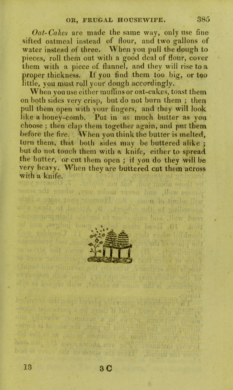 Oat-Cakes are made the same way, only use fine sifted oatmeal instead of flour, and two gallons of water instead of three. When you pull the dough to pieces, roll them out with a good deal of flour, cover them with a piece of flannel, and they will rise to a proper thickness. If you find them too big, or too little, you must roll your dough accordingly. When you use either muffins or oat-cakes, toast them on both sides very crisp, but do not burn them ; then pull them open with your fingers, and they will look like a honey-comb. Put in as much butter as you choose ; then clap them together again, and put them before the fire. When you think the butter is melted, turn them, that both sides may be buttered alike ; but do not touch them with a knife, either to spread the butter, or cut them open ; it you do they will be very heavy. When they are buttered cut them across with a knife. 13 3 C