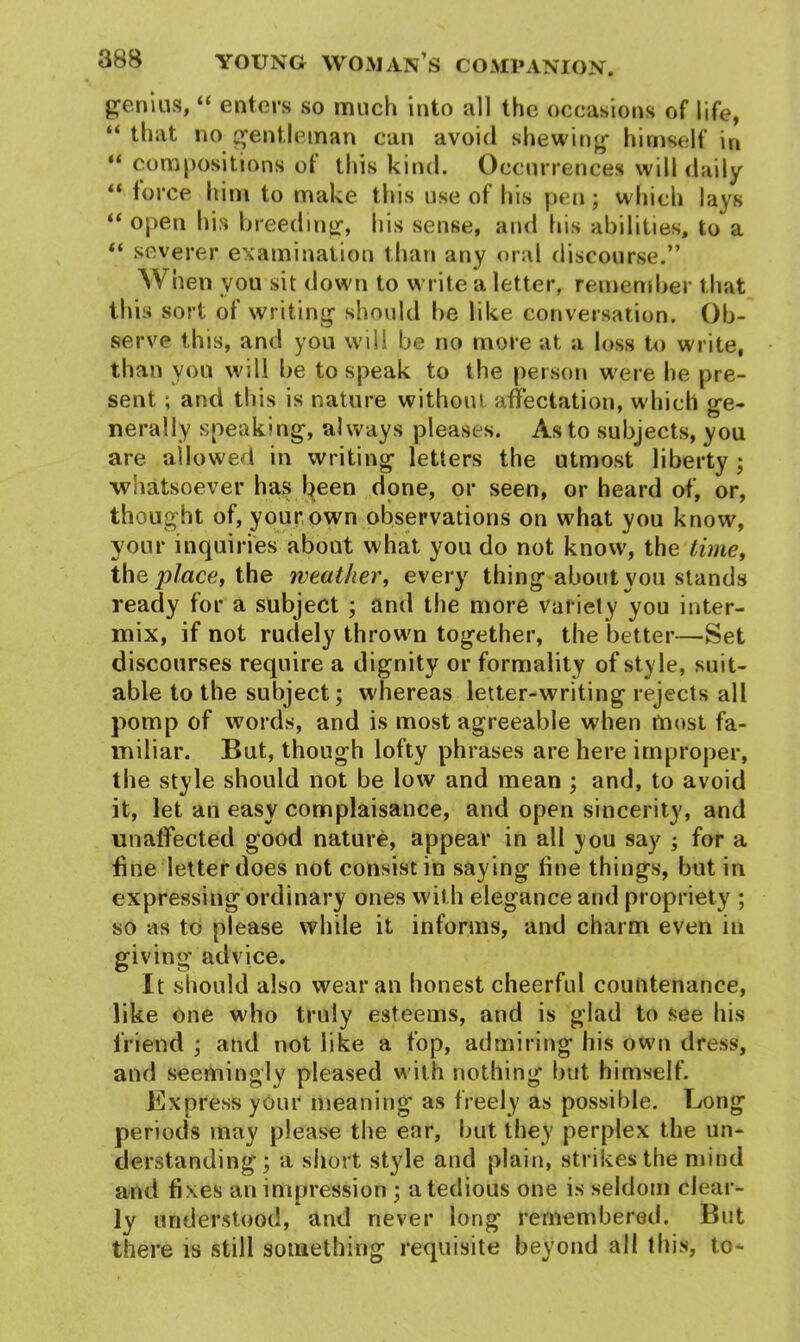 genius, “ enters so much into all the occasions of life, “ that no gentleman can avoid shewing himself in “ compositions of this kind. Occurrences will daily “ force him to make this use of his pen; which lays “ open his breeding, his sense, and his abilities, to a “ severer examination than any oral discourse.” When you sit down to write a letter, remember that this sort of writing should he like conversation. Ob- serve this, and you will be no more at a loss to write, than you will he to speak to the person were he pre- sent ; and this is nature without affectation, which ge- nerally speaking, always pleases. As to subjects, you are allowed in writing letters the utmost liberty ; whatsoever has been done, or seen, or heard of, or, thought of, your own observations on what you know, your inquiries about what you do not know, the time, tho, place, the weather, every thing about you stands ready for a subject ; and the more variety you inter- mix, if not rudely thrown together, the better—Set discourses require a dignity or formality of style, suit- able to the subject; whereas letter-writing rejects all pomp of words, and is most agreeable when most fa- miliar. But, though lofty phrases are here improper, the style should not be low and mean ; and, to avoid it, let an easy complaisance, and open sincerity, and unaffected good nature, appear in all you say ; for a fine letter does not consist in say ing fine things, but in expressing ordinary ones with elegance and propriety ; so as to please while it informs, and charm even in giving advice. It should also wear an honest cheerful countenance, like one who truly esteems, and is glad to see his friend ; and not like a fop, admiring his own dress, and seemingly pleased with nothing but himself. .Express your meaning as freely as possible. Long periods may please the ear, hut they perplex the un- derstanding; a short style and plain, strikes the mind and fixes an impression ; a tedious one is seldom clear- ly understood, and never long remembered. But there is still something requisite beyond all this, to-
