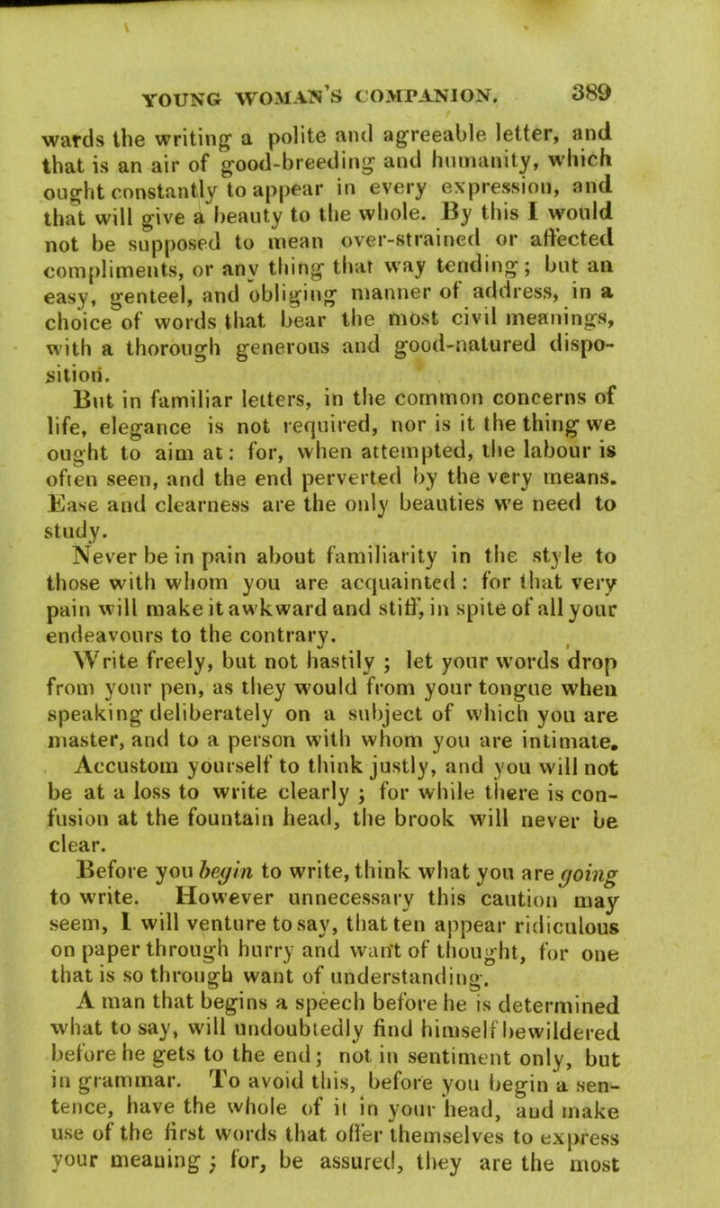 wards the writing1 a polite and agreeable letter, and that is an air of good-breeding and humanity, which ought constantly to appear in every expression, and that will give a beauty to the whole. By this I would not be supposed to mean over-strained or affected compliments, or anv thing that way tending; but ail easy, genteel, and obliging manner of address, in a choice of words that bear the most civil meanings, with a thorough generous and good-natured dispo- sition. But in familiar letters, in the common concerns of life, elegance is not required, nor is it the thing we ought to aim at: for, when attempted, the labour is often seen, and the end perverted by the very means. Ease and clearness are the only beauties we need to study. Never be in pain about familiarity in the style to those with whom you are acquainted : for that very pain will make it awkward and stiff, in spite ofallyour endeavours to the contrary. Write freely, but not hastily ; let your words drop from your pen, as they would from your tongue when speaking deliberately on a subject of which you are master, and to a person with whom you are intimate. Accustom yourself to think justly, and you will not be at a loss to write clearly ; for while there is con- fusion at the fountain head, the brook will never be clear. Before you begin to write, think what you are going to write. However unnecessary this caution may seem, I will venture to say, that ten appear ridiculous on paper through hurry and want of thought, for one that is so through want of understanding. A man that begins a speech before he is determined what to say, will undoubtedly find himself bewildered betore he gets to the end; not in sentiment only, but in grammar. rIo avoid this, before you begin a sen- tence, have the whole of it in your head, and make use of the first words that offer themselves to express your meaning } for, be assured, they are the most