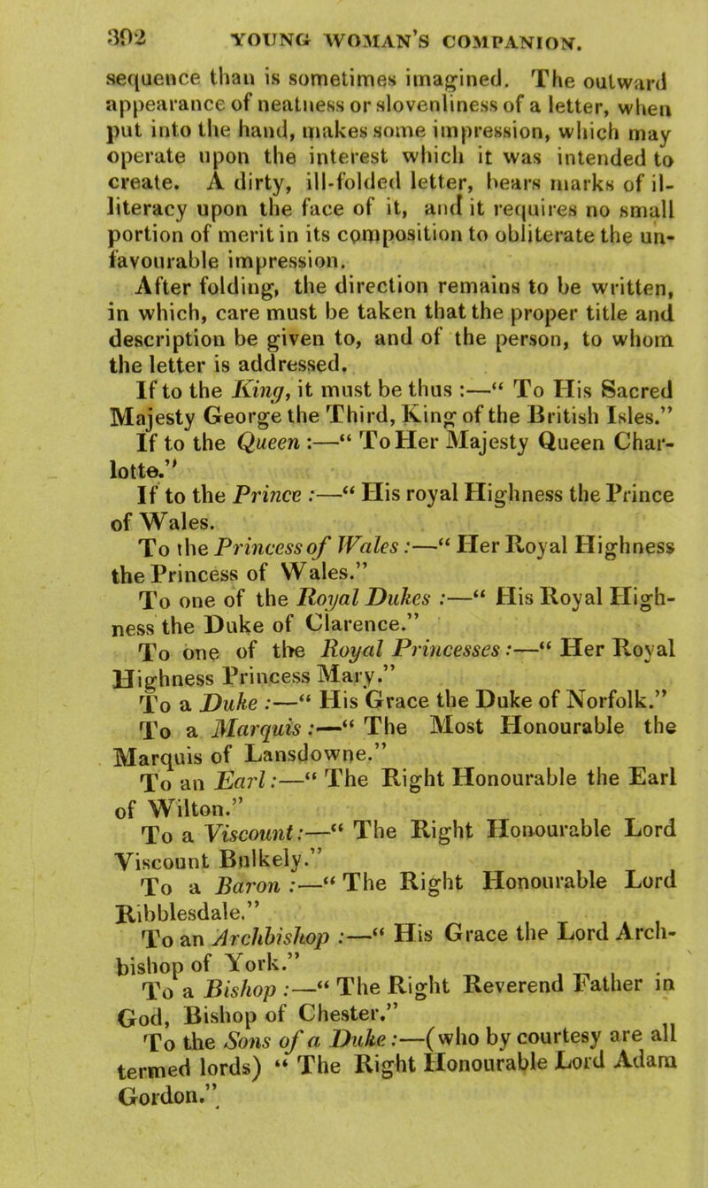 sequence than is sometimes imagined. The outward appearance of neatness or slovenliness of a letter, when put into the hand, makes some impression, which may operate upon the interest which it was intended to create. A dirty, ill-folded letter, hears marks of il- literacy upon the face of it, and it requires no small portion of merit in its composition to obliterate the un- favourable impression. After folding, the direction remains to be written, in which, care must be taken that the proper title and description be given to, and of the person, to whom the letter is addressed. If to the King, it must be thus :—“ To His Sacred Majesty George the Third, King of the British Isles.” If to the Queen :—“ To Her Majesty Queen Char- lotte.” If to the Prince :—“ His royal Highness the Prince of Wales. To the Princess of Wales:—“ Her Royal Highness the Princess of Wales.” To one of the Royal Dukes :—“ His Royal High- ness the Duke of Clarence.” To one of the Royal Princesses:—“ Her Royal Highness Princess Mary.” To a jDuke :—“ His Grace the Duke of Norfolk.” To a Marquis:—“ The Most Honourable the Marquis of Lansdowne.” To an Earl:—“ The Right Honourable the Earl of Wilton.” To a Viscount:—“ The Right Honourable Lord Viscount Buikely.” To a Baron :—“ The Right Honourable Lord Ribblesdale.” To an Archbishop :—“ His Grace the Lord Arch- bishop of York.” To a Bishop :—“ The Right Reverend lather in God, Bishop of Chester.” To the Sons of a Duke:—(who by courtesy are all termed lords) “ The Right Honourable Lord Adam Gordon.”