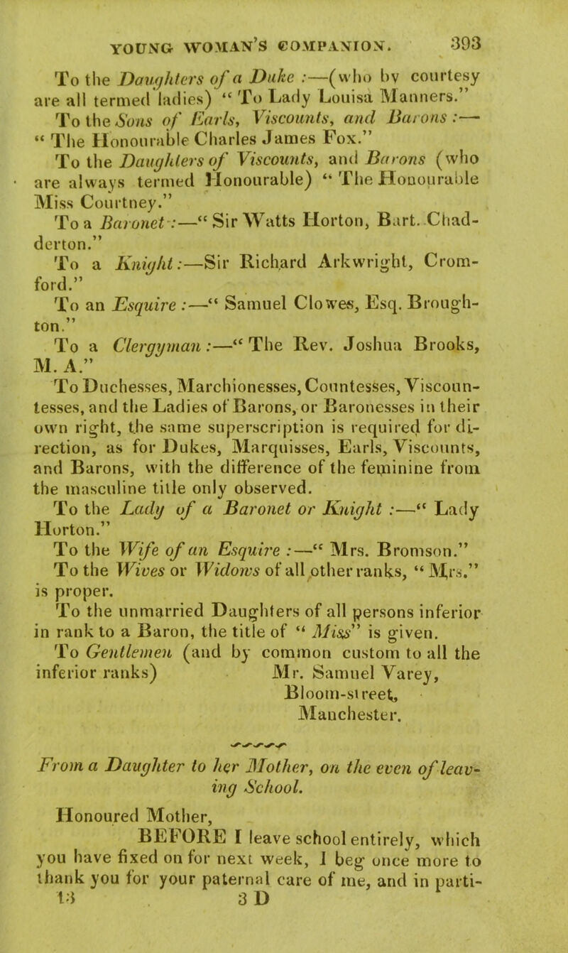 To tlie Daughters of a Duke :—(who l>v courtesy are all termed ladies) “ To Lady Louisa Manners.” To the Sons of Earls, Viscounts, and Bat ons “ The Honourable Charles James Fox.” To the Daughters of Viscounts, and Barons (who are always termed Honourable) “ The Honourable Miss Courtney.” To a Baronet:—“Sir Watts Horton, Bart.Chad- derton.” To a Knight:—Sir Richard Arkwright, Crom- ford.” To an Esquire :—“ Samuel Clowes, Esq. Brough- ton.” To a Clergyman:—“The Rev. Joshua Brooks, M. A ” To Duchesses, Marchionesses, Countesses, Viscoun- tesses, and the Ladies of Barons, or Baronesses in their own right, the same superscription is required for di- rection, as for Dukes, Marquisses, Earls, Viscounts, and Barons, with the difference of the feminine from, the masculine title only observed. To the Lady of a Baronet or Knight :—“ Lady Horton.” To the Wife of an Esquire :—“ Mrs. Bromson.” To the Wives or Widows of all other ranks, “ Mrs.” is proper. To the unmarried Daughters of all persons inferior in rank to a Baron, the title of “ Miss” is given. To Gentlemen (and by common custom to all the inferior ranks) Mr. Samuel Varey, Bloom-sireef, Manchester. From a Daughter to her Mother, on the even of leav- ing School. Honoured Mother, BEFORE I leave school entirely, which you have fixed on for next week, I beg once more to thank you for your paternal care of me, and in parti- 13 3 D