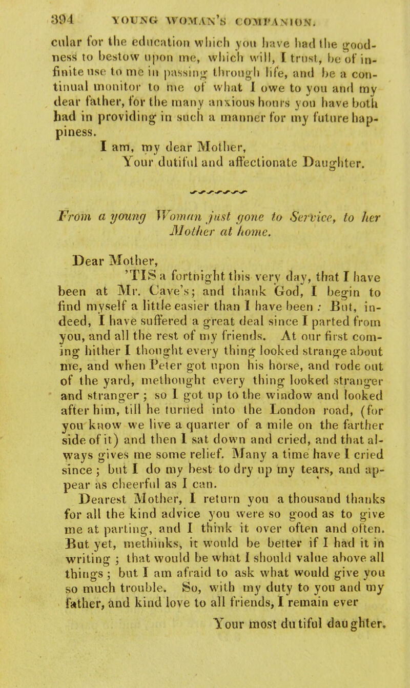 cular for the education which you have had the good- ness to hestow upon me, which will, I trust, he of in- finite use to me iu passing through life, and he a con- tinual monitor to me of what I owe to you and my dear father, for the many anxious hours yon have both had in providing in such a manner for my future hap- piness. I am, my dear Mother, Your dutiful and affectionate Daughter. ^ ^ ^ ^ ^ From a young Woman just gone to Service, to her Mother at home. Dear Mother, ’TIS a fortnight this very day, that I have been at Mr. Cave’s; and thank God, I begin to find myself a little easier than 1 have been : But, in- deed, I have suffered a great deal since I parted from you, and all the rest of my friends. At our first com- ing hither I thought every thing looked strange about me, and when Peter got upon his horse, and rode out of the yard, methought every thing looked stranger and stranger ; so 1 got up to the window and looked after him, till he turned into the London road, (for you know we live a quarter of a mile on the farther side of it) and then 1 sat down and cried, and that al- ways gives me some relief. Many a time have I cried since ; but I do my best to dry up my tears, and ap- pear as cheerful as I can. Dearest Mother, I return you a thousand thanks for all the kind advice you were so good as to give me at parting, and I think it over often and often. But yet, methinks, it would be better if I had it in writing ; that would be what I should value above all things ; but I am afraid to ask what would give you so much trouble. So, with my duty to you and my father, and kind love to all friends, I remain ever Your most dutiful daughter.