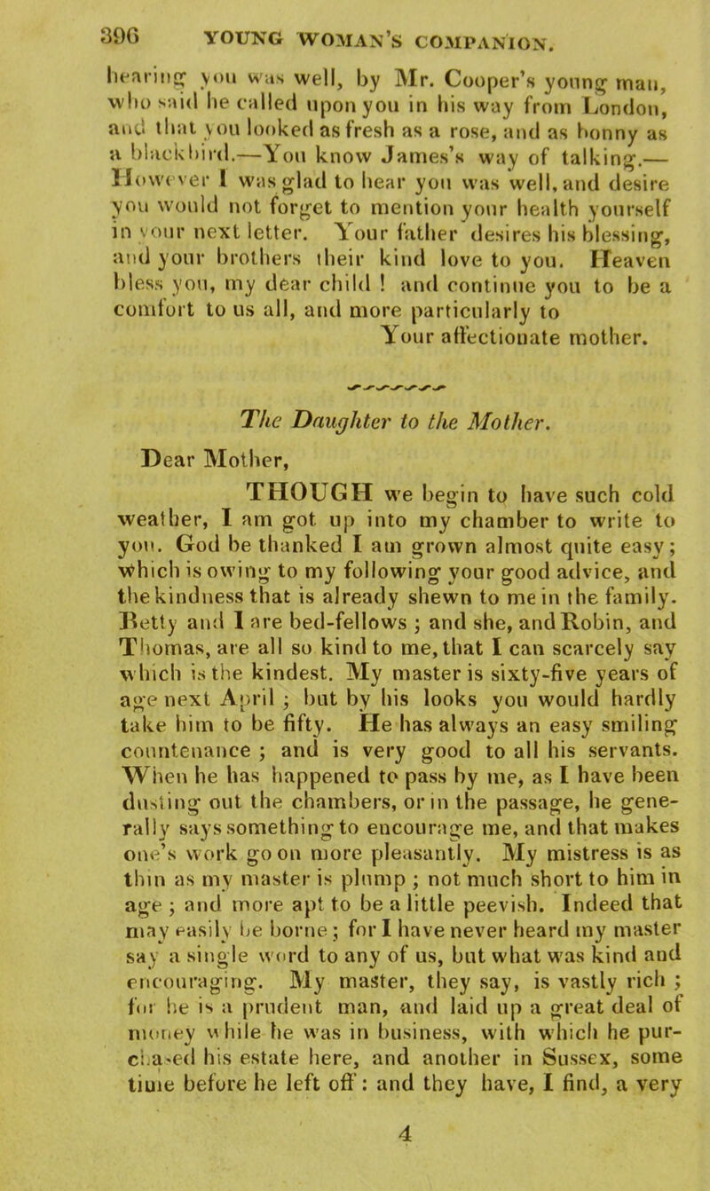 hearing' you was well, by Mr. Cooper’s young man, who said he called upon you in his way from London, and that you looked as fresh as a rose, and as bonny as a blackbird.—You know James’s way of talking.— However 1 was glad to hear you was well, and desire you would not forget to mention your health yourself in your next letter. Your father desires his blessing, and your brothers their kind love to you. Heaven bless you, my dear child ! and continue you to be a comfort to us all, and more particularly to Y our affectionate mother. The Daughter to the Mother. Dear Mother, THOUGH we begin to have such cold weather, I am got up into my chamber to write to you. God be thanked I am grown almost quite easy; Which is owing to my following your good advice, and the kindness that is already shewn to me in the family. Betty and 1 are bed-fellows ; and she, and Robin, and Thomas, are all so kind to me, that I can scarcely sav which is the kindest. My master is sixty-five years of age next April ; but by his looks you would hardly take him to be fifty. He has always an easy smiling countenance ; and is very good to all his servants. When he has happened to pass by me, as I have been dusting out the chambers, or in the passage, he gene- rally says something to encourage me, and that makes one’s work go on more pleasantly. My mistress is as thin as my master is plump ; not much short to him in age ; and more apt to be a little peevish. Indeed that may easily he borne; for I have never heard my master say a single word to any of us, but what was kind aud encouraging. My master, they say, is vastly rich ; for he is a prudent man, and laid up a great deal of money uhile he was in business, with which he pur- chased his estate here, and another in Sussex, some i time before he left off: and they have, I find, a very