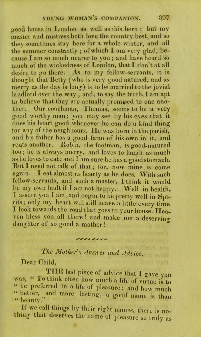 £00<3 house in London as well as this here ; but my master and mistress both love the country best, and so they sometimes stay here for a whole winter, and all the summer constantly ; of which l am very glad, be- cause I am so much nearer to you ; and have heard so much of the wickedness of London, that I don’t at all desire to go there. As to my fellow-servants, it is thought that Betty (who is very good natured, and as merry as the day is long) is to be married to the jovial landlord over the way ; and, to say the truth, 1 am apt to believe that they are actually promised to one ano- ther. Our coachman, Thomas, seems to be a very good worthy man; you may see by his eyes that it does his heart good whenever he can do a kind thing for any of the neighbours. He was born in the parish, and his father has a good farm of his own in it, and rents another. Robin, the footman, is good-natured too; he is always merry, and loves to laugh as much as he loves to eat; and 1 am sure he has a good stomach. But l need not talk of that; for, now mine is come again. I eat almost as hearty as he does. With such fellow-servants, and such a master, I think it would be my own fault if I am not happy. Well in health, I assure you I am, and begin to be pretty well in Spi- rits; only my heart will still heave a little every time I look towards the road that goes to your house. Hea- ven bless you all there! and make me a deserving daughter of so good a mother! ° The Mother s Answer and Advice. Dear Child, THE last piece of advice that I gave vou was, “ lo think often how much a life of virtue is to “ |-'e preferred to a life of pleasure; and how much “ letter, and mote lasting, a good name is than “ beauty. If we call things by their right names, there is no- thing that deserves the name of pleasure so truly as