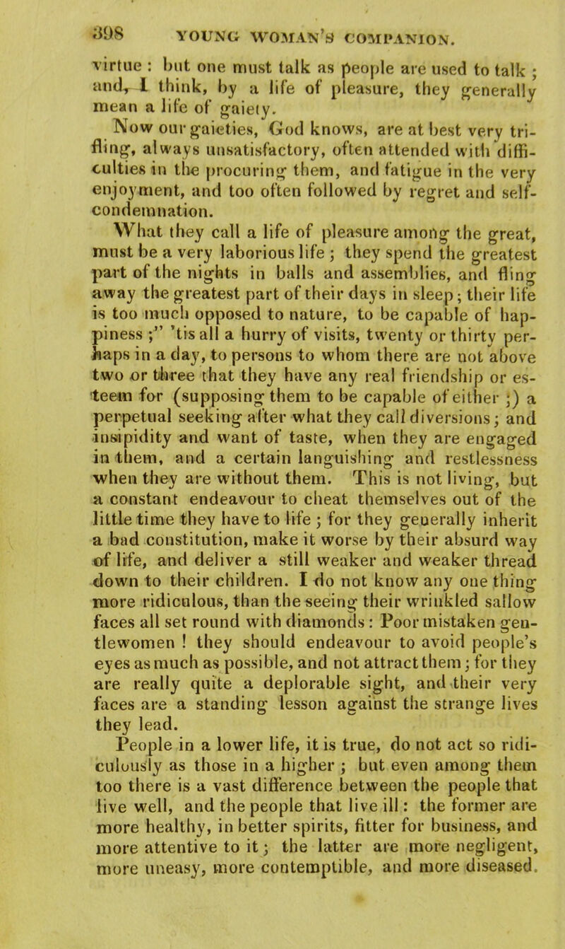 virtue : but one must talk as people are used to talk ; and, 1 think, by a life of pleasure, they generally mean a life of gaiety. Now our gaieties, God knows, are at best very tri- fling, always unsatisfactory, often attended with diffi- culties in the procuring them, and fatigue in the very enjoyment, and too often followed by regret and self- condemnation. What they call a life of pleasure among the great, must be a very laborious life ; they spend the greatest part of the nights in balls and assemblies, and fling away the greatest part of their days in sleep; their life is too much opposed to nature, to be capable of hap- piness ’tisall a hurry of visits, twenty or thirty per- haps in a day, to persons to whom there are not above two or three that they have any real friendship or es- teem for (supposing them to be capable of either ;) a perpetual seeking alter what they call diversions; and insipidity and want of taste, when they are engaged in them, and a certain languishing and restlessness when they are without them. This is not living, but a constant endeavour to cheat themselves out of the little time they have to life ; for they generally inherit a bad constitution, make it worse by their absurd way of life, and deliver a still weaker and weaker thread down to their children. I do not know any one thing more ridiculous, than the seeing their wrinkled sallow faces all set round with diamonds : Poor mistaken geu- tlewomen ! they should endeavour to avoid people’s eyes as much as possible, and not attract them; for they are really quite a deplorable sight, and their very faces are a standing lesson against the strange lives they lead. People in a lower life, it is true, do not act so ridi- culously as those in a higher ; but even among them too there is a vast difference between the people that live well, and the people that live ill: the former are more healthy, in better spirits, fitter for business, and more attentive to it; the latter are more negligent, more uneasy, more contemptible, and more diseased,