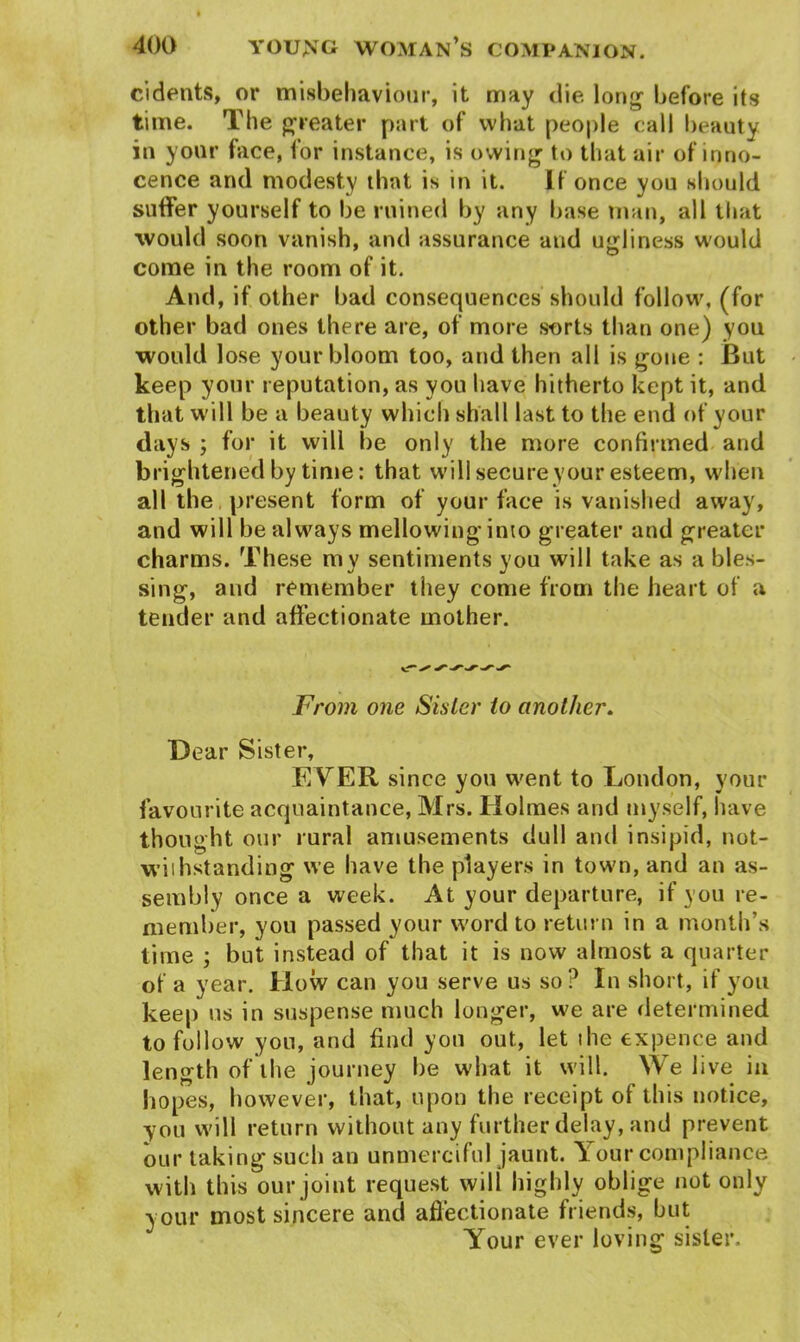 cidents, or misbehaviour, it may die long before its time. The greater part of what people call beauty in your face, for instance, is owing to that air of inno- cence and modesty that is in it. If once you should suffer yourself to be ruined by any base man, all that would soon vanish, and assurance and ugliness would come in the room of it. And, if other bad consequences should follow, (for other bad ones there are, of more sorts than one) you would lose your bloom too, and then all is gone : But keep your reputation, as you have hitherto kept it, and that will be a beauty which shall last to the end of your days ; for it will be only the more confirmed and brightened by time: that will secure your esteem, when all the present form of your face is vanished away, and will be always mellowing into greater and greater charms. These my sentiments you will take as a bles- sing, and remember they come from the heart of a tender and affectionate mother. From one Sister to another. Dear Sister, EVER since you went to London, your favourite acquaintance, Mrs. Holmes and myself, have thought our rural amusements dull and insipid, not- withstanding we have the players in town, and an as- sembly once a week. At your departure, if you re- member, you passed your word to return in a month’s time ; but instead of that it is now almost a quarter of a year. How can you serve us so? In short, if you keep us in suspense much longer, we are determined to follow you, and find you out, let the expence and length of the journey be what it will. We live in hopes, however, that, upon the receipt of this notice, •you will return without any further delay, and prevent our taking such an unmerciful jaunt. Your compliance with this our joint request will highly oblige not only your most sincere and affectionate friends, but Your ever loving sister.