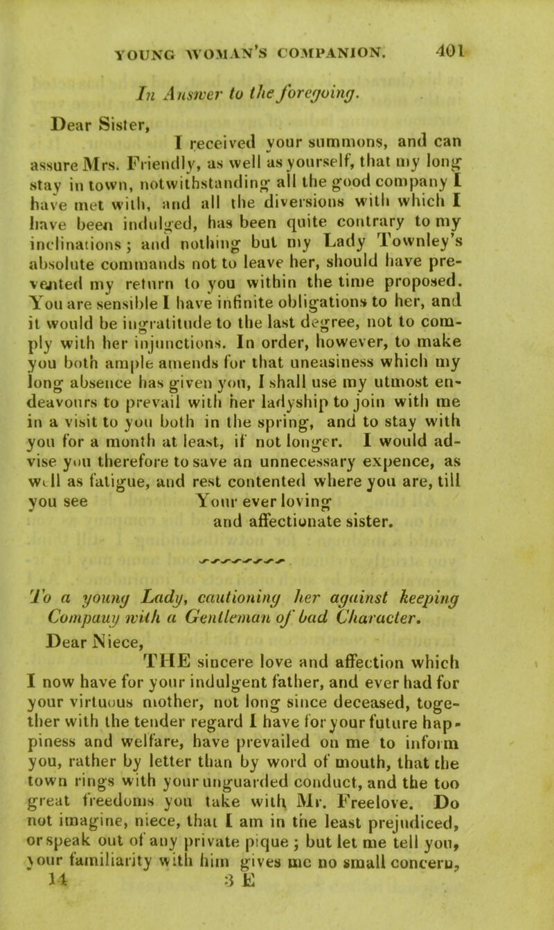 In Answer to the foregoing. Dear Sister, I received your summons, and can assure Mrs. Friendly, as well as yourself, that my long stay in town, notwithstanding' all the good company I have met with, and all the diversions with which I have been indulged, has been quite contrary to my inclinations; and nothing but my Lady Townley s absolute commands not to leave her, should have pre- vented my return to you within the time proposed. You are sensible I have infinite obligations to her, and it would be ingratitude to the last degree, not to com- ply with her injunctions. In order, however, to make you both ample amends for that uneasiness which my long absence has given you, I shall use my utmost en- deavours to prevail with her ladyship to join with me in a visit to you both in the spring, and to stay with you for a month at least, if not longer. I would ad- vise you therefore to save an unnecessary expence, as will as fatigue, and rest contented where you are, till you see Your ever loving and affectionate sister. To a young Lady, cautioning her against keeping Company with a Gentleman of had Character. Dear Niece, THE sincere love and affection which I now have for your indulgent father, and ever had for your virtuous mother, not long since deceased, toge- ther with the tender regard I have for your future hap- piness and welfare, have prevailed on me to inform you, rather by letter than by word of mouth, that the town rings w ith your unguarded conduct, and the too great freedoms you take with Mr. Freelove. Do not imagine, niece, that £ am in the least prejudiced, or speak out of any private pique ; but let me tell yon, your familiarity with him gives me no small concern, 14 :3 E
