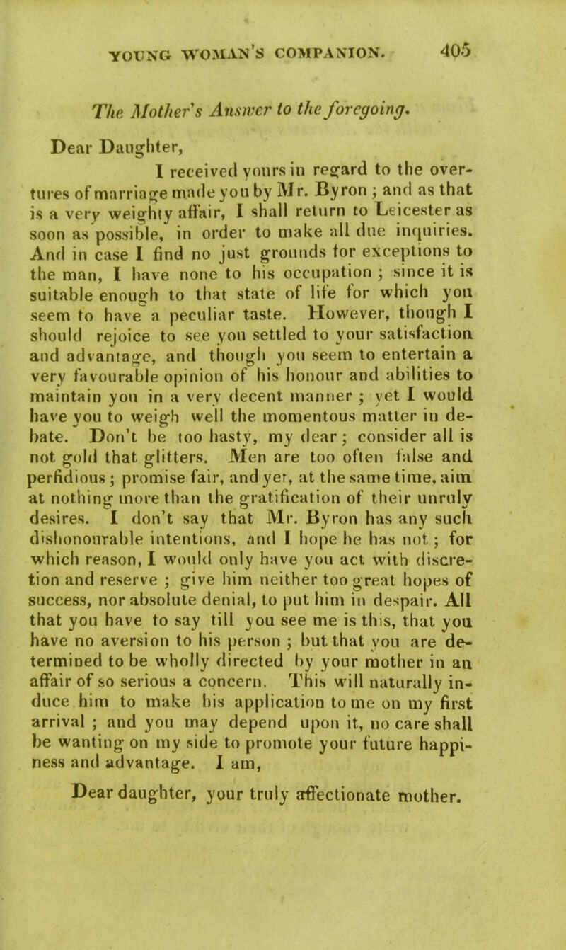 The Mother s Answer to the foregoing. Dear Daughter, I received yours in regard to the over- tures of marriage made you by Mr. Byron ; and as that is a very weighty affair, I shall return to Leicester as soon as possible, in order to make all due inquiries. And in case I find no just grounds tor exceptions to the man, I have none to his occupation ; since it is suitable enough to that state of life tor which you seem to have a peculiar taste. However, though I should rejoice to see you settled to your satisfaction and advantage, and though you seem to entertain a very favourable opinion of his honour and abilities to maintain you in a very decent manner ; yet I would have you to weigh well the momentous matter in de- bate. Don’t be too hasty, my dear; consider all is not gold that glitters. Men are too often false and perfidious; promise fair, and yer, at the same time, aim at nothing more than the gratification of their unruly desires. I don’t say that Mr. Byron has any such dishonourable intentions, and l hope he has not; for which reason, I would only have you act with discre- tion and reserve ; give him neither too great hopes of success, nor absolute denial, to put him in despair. All that you have to say till you see me is this, that you have no aversion to his person ; but that you are de- termined to be wholly directed by your mother in an affair of so serious a concern. This will naturally in- duce him to make his application tome on my first arrival ; and you may depend upon it, no care shall be wanting on my side to promote your future happi- ness and advantage. 1 am, Dear daughter, your truly affectionate mother.