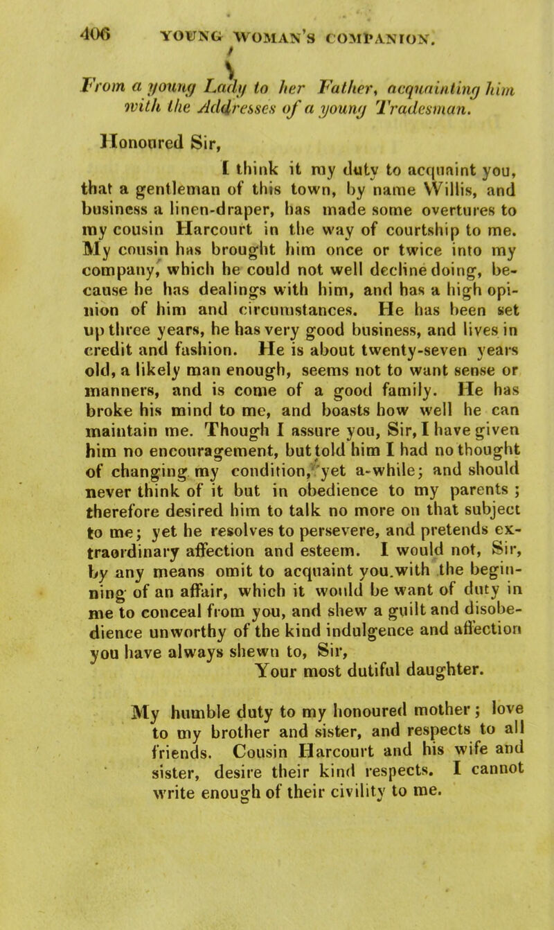 / From a youny Lady to Iter Father, acquainting him with the Addresses of a youny Tradesman. Honoured Sir, l think it my duty to acquaint you, that a gentleman of this town, by name Willis, and business a linen-draper, has made some overtures to iny cousin Harcourt in the way of courtship to me. My cousin has brought him once or twice into my company, which he could not well decline doing, be- cause he has dealings with him, and has a high opi- nion of him and circumstances. He has been set up three years, he has very good business, and lives in credit and fashion. He is about twenty-seven years old, a likely man enough, seems not to want sense or manners, and is come of a good family. He has broke his mind to me, and boasts how well he can maintain me. Though I assure you, Sir, I have given him no encouragement, but told him I had no thought of changing my condition, yet a-while; and should never think of it but in obedience to my parents ; therefore desired him to talk no more on that subject to me; yet he resolves to persevere, and pretends ex- traordinary affection and esteem. I would not, Sir, by any means omit to acquaint you.with the begin- ning of an affair, which it would be want of duty in me to conceal from you, and shew a guilt and disobe- dience unworthy of the kind indulgence and affection you have always shewn to, Sir, Your most dutiful daughter. My humble duty to my honoured mother; love to my brother and sister, and respects to all friends. Cousin Harcourt and his wife and sister, desire their kind respects. I cannot write enough of their civility to me.