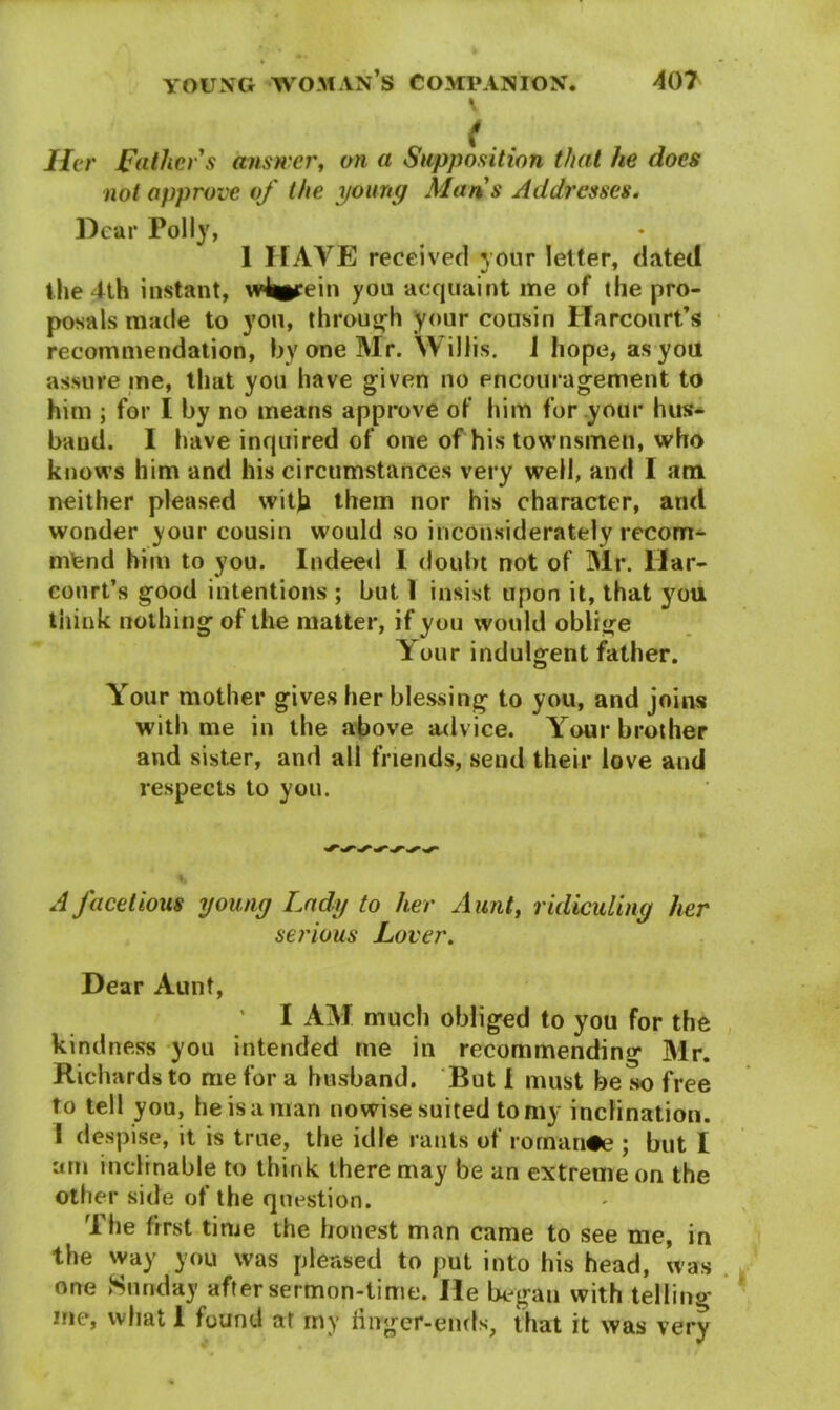 I Her Father s answer, on a Supposition that he does not approve of the young Mans Addresses. Dear Polly, 1 HAVE received your letter, dated the 4th instant, w4*irein yon acquaint me of the pro- posals made to yon, through your cousin Harcourt’s recommendation, by one Mr. Willis, i hope, as you assure me, that you have given no encouragement to him ; for I by no means approve of him for your hus- band. I have inquired of one of his townsmen, who knows him and his circumstances very well, and I am neither pleased with them nor his character, and wonder your cousin would so inconsiderately recom- mend him to you. Indeed I doubt not of Mr. Mar- court’s good intentions ; but 1 insist upon it, that you think nothing of the matter, if you would oblige Your indulgent father. Your mother gives her blessing to you, and joins with me in the above advice. Your brother and sister, and all friends, send their love aud respects to you. A facetious young Lady to her Aunt, ridiculing her serious Lover. Dear Aunt, I AM much obliged to you for the kindness you intended me in recommending Mr. Richards to me for a husband. But I must be so free to tell you, he is a man nowise suited to my inclination. I despise, it is true, the idle rants of romance ; but I am inclinable to think there may be an extreme on the other side of the question. The first time the honest man came to see me, in the way you was pleased to put into his head, was one Sunday after sermon-time. Me began with telling me, what 1 found at my liirger-ends, that it was very