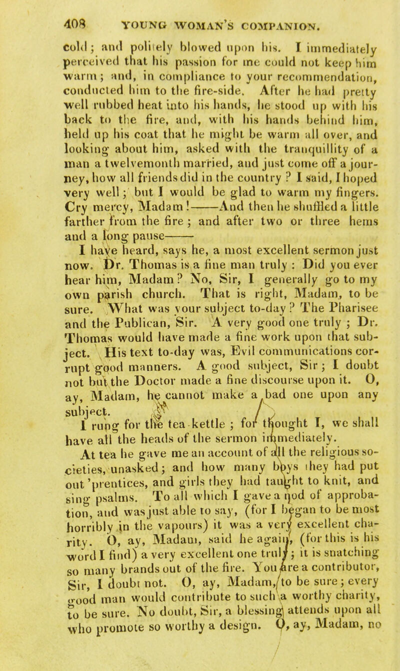 cold; and politely blowed upon his. I immediately perceived that his passion for me could not keep him warm; and, in compliance to your recommendation, conducted him to the fire-side. After he had pretty well rubbed heat into his hands, he stood up with his back to the fire, and, with his hands behind him, held up his coat that he might be warm all over, and looking about him, asked with the tranquillity of a man a twelvemonth married, and just come off a jour- ney, how all friends did in the country ? I said, I hoped very well; but I would be glad to warm my fingers. Cry mercy, Madam ! And then he shuffled a little farther from the fire ; and after two or three hems and a long pause I haye heard, says he, a most excellent sermon just now. Dr. Thomas is a fine man truly : Did you ever hear him, Madam P No, Sir, I generally go to my own parish church. That is right, Madam, to be sure. What was your subject to-day P The Pharisee and the Publican, Sir. A very good one truly ; Dr. Thomas would have made a fine work upon that sub- ject. His text to-day was, Evil communications cor- rupt good manners. A good subject, Sir ; I doubt not but the Doctor made a fine discourse upon it. 0, ay, Madam, he cannot make a bad one upon any subject. ^ / , 1 rung for the tea kettle ; for thought T, we shall have all the heads of the sermon immediately. At tea he gave me an account of till the religious so- cieties, unasked; and bow many bbys they had put out’prentices, and girls they had taught to knit, and sing psalms. To all which I gave a qod of approba- tion, and was just able to say, (for I began to be most horribly in the vapours) it was a very excellent cha- rity. O, ay, Madam, said he again, (for this is his word I find) a very excellent one truly; it is snatching so many brands out of the fire. You £re a contributor, Sir, 1 doubt not. O, ay, Madam,/to be sure; every <>'ood man would contribute to such a worthy charity, to be sure. No doubt, Sir, a blessing attends upon all