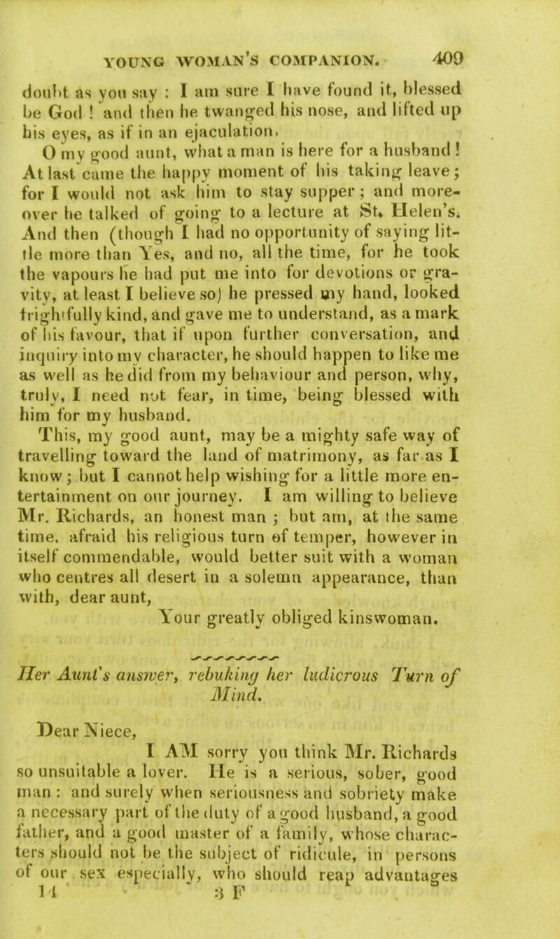 doubt. as you say : I am sure I have found it, blessed be God ! and then lie twanged his nose, and lifted up his eyes, as if in an ejaculation. 0 m v good aunt, what a man is here for a husband ! At last came the happy moment of his taking leave; for I would not ask him to stay supper; and more- over he talked of going* to a lecture at feU Helen’s. And then (though I had no opportunity of saying lit- tle more than Yes, and no, all the time, for he took the vapours lie had put me into for devotions or gra- vity, at least I believe so] he pressed my hand, looked frightfully kind, and gave me to understand, as a mark of his favour, that if upon further conversation, and inquiry into mv character, he should happen to like me as well as he did from my behaviour and person, why, truly, I need not fear, in time, being blessed with him for my husband. This, my good aunt, may be a mighty safe way of travelling toward the land of matrimony, as far as I know; but I cannot help wishing for a little more en- tertainment on our journey. I am willing to believe Mr. Richards, an honest man ; but am, at the same time, afraid his religious turn of temper, however in itself commendable, would better suit with a woman who centres all desert in a solemn appearance, than with, dear aunt, Y our greatly obliged kinswoman. O w O Her Aunt's answer', rebukinq her ludicrous Turn of Mind, J Hear Niece, I AM sorry you think Mr. Richards so unsuitable a lover, lie is a serious, sober, good man : and surely when seriousness and sobriety make a necessary part of the duty of a good husband, a good father, and a good master of a family, whose charac- ters should not be the subject ot ridicule, in persons of our sex especially, who should reap advantages 14 * - ' :3 F