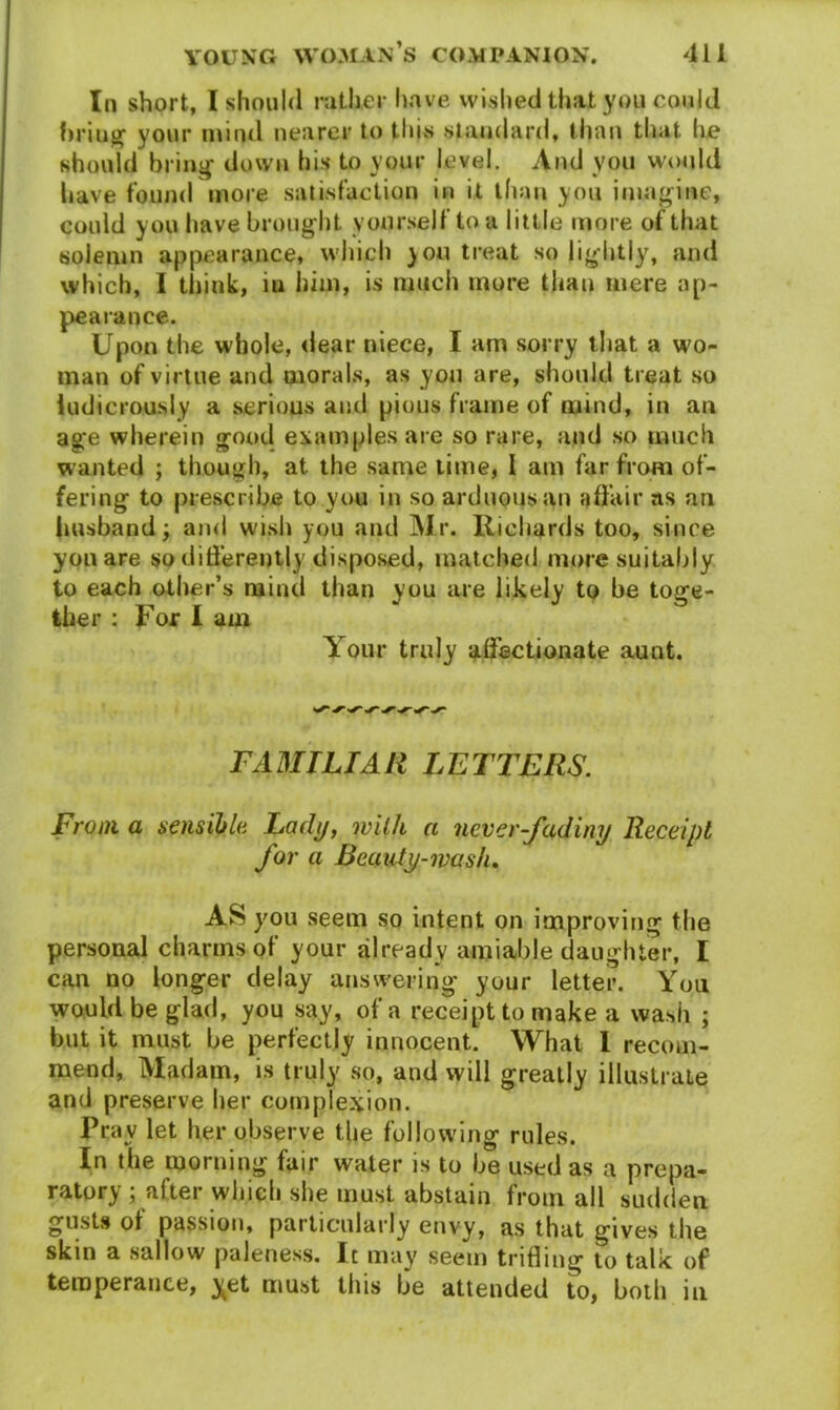In short, I should rather have wished thajt you could bring your mind nearer to thus standard, than that he should bring down his to your level. And you would have found more satisfaction in it than you imagine, could you have brought yourself to a little more of that solemn appearance, which you treat so lightly, and which, I think, iu him, is much more thau mere ap- pearance. Upon the whole, dear niece, I am sorry that a wo- man of virtue and morals, as you are, should treat so ludicrously a serious and pious frame of mind, in an age wherein good examples are so rare, and so much wanted ; though, at the same time, I am far from of- fering to prescribe to you in so arduous an affair as an husband; and wish you and Mr. Richards too, since you are so differently disposed, matched more suitably to each other’s mind than you are likely to be toge- ther : For I am Your truly affectionate aunt. FAMILIAR LETTERS. From a sensible Lady, milk a never-fadiny Receipt for a Beauty-wash. AS you seem so intent on improving the personal charms of your already amiable daughter, I can no longer delay answering your letter. You would be glad, you say, of a receipt to make a wash ; but it must be perfectly innocent. What 1 recom- mend, Madam, is truly so, and will greatly illustrate and preserve her complexion. Pray let her observe the following rules. In the morning fair water is to be used as a prepa- ratory ; after which she must abstain from all sudden gusts of passion, particularly envy, as that gives the skin a sallow paleness. It may seem trifling to talk of temperance, y>et must this be attended to, both in