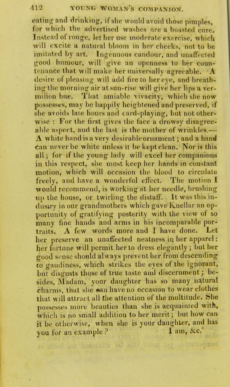 eating and drinking, if she would avoid those pimples, for which the advertised washes are a boasted cure. Instead of rouge, let her use moderate exercise, which will excite a natural bloom in her cheeks, not to be imitated by art. Ingenuous candour, and unaffected good humour, will give an openness to her coun- tenance that will make her universally agreeable. A desire of pleasing will add fire to her eye, and breath- ing the morning air at sun-rise will give her lips a ver- milion hue. That amiable vivacity, which she now possesses, may be happily heightened and preserved, if she avoids late hours and card-playing, but not other- wise : For the first gives the face a drowsy disagree- able aspect, and the last is the mother of wrinkles.— A white hand is a verv desirableornament; and a hand •/ * Can never be white unless it be kept clean. Nor is this all; for if the young lady will excel her companions in this respect, site must keep her hands in constant motion, which will occasion the blood to circulate freely, and have a wonderful effect. The motion I would recommend, is working at her needle, brushing up the house, or twirling the distaff. It was this in- dustry in our grandmothers which gave Knellar an op- portunity of gratifying posterity with the view of so many fine hands and arms in his incomparable por- traits. A few words more and I have done. Let her preserve an unaffected neatness in her apparel: her fortune will permit her to dress elegantly ; but her good sense should always prevent her from descending to gaudiness, which strikes the eyes of the ignorant, but disgusts those of true taste and discernment ; be- sides, Madam, your daughter has so many natural charms, that she ©an have no occasion to wear clothes that w ill attract all the attention of the multitude. She possesses more beauties than she is acquainted with, which is no small addition to her merit; but how' can it be otherwise, when she is your daughter, and has you for an example ? I am, &c.'