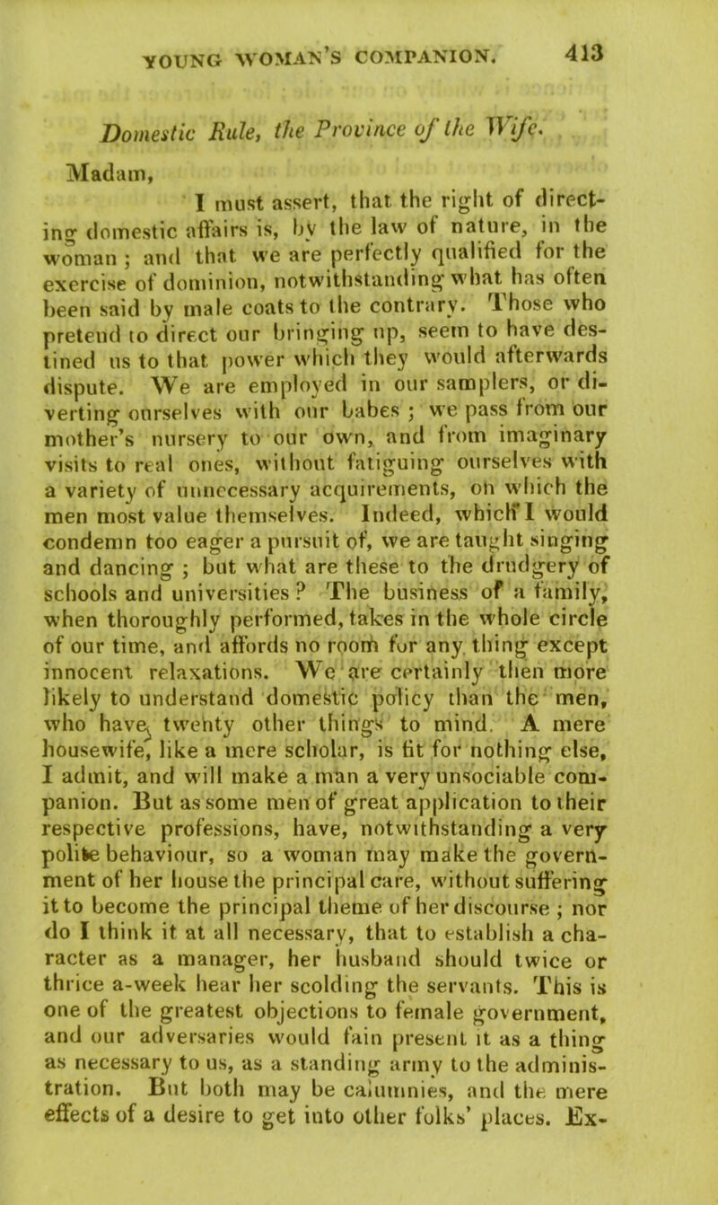 Domestic Rule, the Province of the Wife. Madam, I must assert, that the right of direct- ing1 domestic affairs is, by the law ot nature, in the woman ; and that we are perfectly qualified for the exercise ot dominion, notwithstanding’ what has often been said by male coats to the contrary. rl hose who pretend to direct our bringing up, seem to have des- tined us to that power which they would afterwards dispute. We are employed in our samplers, or di- verting ourselves with our babes ; we pass from our mother’s nursery to our own, and from imaginary visits to real ones, without fatiguing ourselves with a variety of unnecessary acquirements, oh which the men most value themselves. Indeed, whiclf l would condemn too eager a pursuit of, we are taught singing and dancing ; but what are tiiese to the drudgery of schools and universities ? The business of a family, when thoroughly performed, takes in the whole circle of our time, and affords no roorh fur any thing except innocent relaxations. We are certainly then more likely to understand domestic policy than the men, who have^ tvvehty other things to mind. A mere housewife, like a mere scholar, is tit for nothing else, I admit, and will make a man a very unsociable com- panion. But as some men of great application to their respective professions, have, notwithstanding a very polifce behaviour, so a woman may make the govern- ment of her house the principal care, without suffering it to become the principal theme of her discourse ; nor do I think it at all necessary, that to establish a cha- racter as a manager, her husband should twice or th rice a-week hear her scolding the servants. This is one of the greatest objections to female government, and our adversaries would fain present it as a tiling as necessary to us, as a standing army to the adminis- tration. But both may be calumnies, and the mere effects of a desire to get into other folks’ places. Ex-