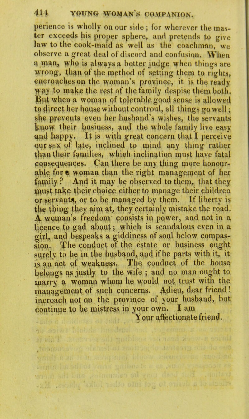 perience is wholly on our side; for wherever the mas- ter exceeds his proper sphere, and pretends to give law to the cook-maid as wejl as the coachman, we observe a great deal of discord and confusion. When 4 man, who is always a better judge when things are wrong, than of the method of setting them to rights, encroaches on the woman’s province, it is the ready >yay to make the rest of the family despise them both. But when a woman of tolerable good sense is allowed to fjirect her house without controul, all things go well; she prevents even her husband’s wishes, the servants know their business, and the whole family live easy and happy. It is with great concern that I perceive our sex of late, inclined to mind any thing rather than their families, which inclination must have fatal consequences. Can there be any thing more honour- able for ft woman than the right management of her family ? And it may be observed to them, that they must take their choice either to manage their children or servants, or to be managed by them. If liberty is the thing they aim at, they certainly mistake the road. A woman's freedom consists in power, and not in a licence to gad about; which is scandalous even in a girl, and bespeaks a giddiness of soul below compas- sion. The conduct of the estate or business ought sqrely to be in the husband, and if he parts with it, it is an act of weakness. The conduct of the house belongs as justly to the wife ; and no man ou^ht to marry a woman whom he would not trust with the management of such concerns. Adieu, dear friend ! me roach not on the province of your husband, but continue to be mistress in your own. I am Your affectionate friend. •S ’ l
