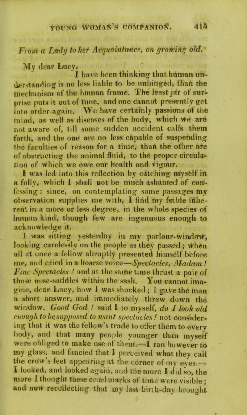 From a Lodi/ to her A eg mint mice, on fjtowih* old. My dear Lucy, I have been thinking that human un- derstandirig is no less liable to be unhinged, (hart the mechanism of the human frame. The least jar of sur- prise puts it out of tune, and one cannot presently get into order again. We have certainly passions of the mind, as well as diseases of the body, which we are not aware of, till some sudden accident calls them forth, and the one are no less capable of suspending the faculties of reason for a time, than the other are of obstructing the animal fluid, to the proper circula- tion of which we owe our health and vigour. I was led into this reflection by catching myself in a folly, which I shall not be much ashamed of con- fessing : since, on contemplating some passages my observation supplies me with, I find my foible inhe- rent in a more or less degree, in the whole species of human kind, though few are ingenuous enough to acknowledge it. I was sitting yesterday in my parlour-window, looking carelessly on the people as they passed ; when all at once a fellow abruptly presented himself before me, and cried in a hoarse voice—Spectacles, Madam f Fine Spectacles ! and at the same time thrust a pair of those nose-saddles within the sash. You cannot ima- gine, dear Lucy, how 1 was shocked ; I gave the man a short answer, and immediately threw down the window. Good God ! said £ to myself, do I look old enough to he supposed to want spectacles ! not consider- ing that it was the fellow’s trade to offer them to every body, and that many people younger than myself were obliged to make use of them.—I ran however to my glass, and fancied that I perceived what they call the crow’s feet appearing, at the corner of my eyes. I looked, and looked again, and the more I did so, the more I thought these cruel marks of time were visible ; and now recollecting that my last birth-day brought
