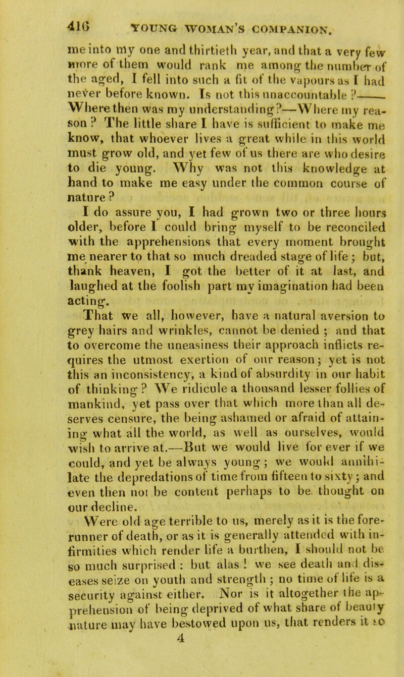 me into my one and thirtieth year, and that a very few more of them would rank me among the number of the aged, I fell into such a fit of the vapours as I had neVer before known. Is not this unaccountable ? Where then was my understanding?—Where my rea- son ? The little share I have is sufficient to make me know, that whoever lives a great while in this world must grow old, and yet few of us there are who desire to die young. Why was not this knowledge at hand to make me easy under the common course of nature ? I do assure you, I had grown two or three hours older, before 1 could bring myself to be reconciled with the apprehensions that every moment brought me nearer to that so much dreaded stage of life ; but, thank heaven, I got the better of it at last, and laughed at the foolish part my imagination had been acting. That we all, however, have a natural aversion to grey hairs and wrinkles, cannot be denied ; and that to overcome the uneasiness their approach inflicts re- quires the utmost exertion of our reason; yet is not this an inconsistency, a kind of absurdity in our habit of thinking? We ridicule a thousand lesser follies of mankind, yet pass over that which more than all de- serves censure, the being ashamed or afraid of attain- ing what all the world, as well as ourselves, would wish to arrive at.—But we would live for ever if we could, and yet be always young; we would annihi- late the depredations of time from fifteen to sixty; and even then not be content perhaps to be thought on our decline. Were old age terrible to us, merely as it is the fore- runner of death, or as it is generally attended with in- firmities which render life a burthen, I should not be so much surprised : but alas ! we see death and dis- eases seize on youth and strength ; no time of life is a security against either. Nor is it altogether the ap- prehension of being deprived of what share of beauty nature may have bestowed upon us, that renders it s^o 4