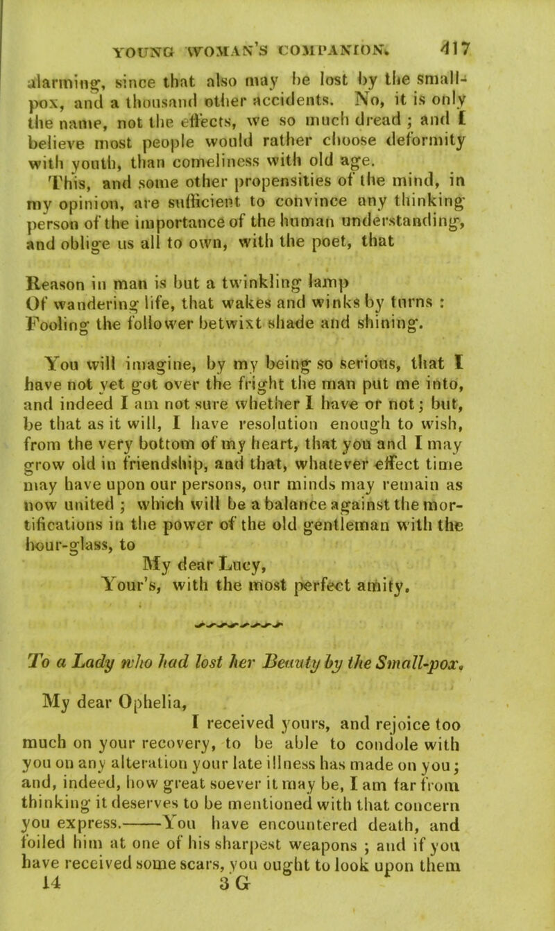 alarming, since that also may he lost by the small- pox, and a thousand other accidents. No, it is only the name, not the effects, we so much dread ; and £ believe most people would rather choose deformity with youth, than comeliness with old age. This, and some other propensities of the mind, in my opinion, are sufficient to convince any thinking person of the importance of the human understanding, and oblige us all to own, with the poet, that « Reason in man is hut a twinkling lamp Of wandering life, that wakes and winks by turns : Foolino' the follower betwixt shade and shining. You will imagine, by my being so serious, that I have not vet got over the fright the man put me into, and indeed I am not sure whether 1 have or not; but, be that as it will, I have resolution enough to wish, from the very bottom of my heart, that you and I may grow old in friendship, and that, whatever effect time may have upon our persons, our minds may remain as now united ; which will be a balance against the mor- tifications in the power of the old gentleman with the hour-glass, to My dear Lucy, Your’s, with the most perfect amity. To a Lady who had lost her Beauty by the Small-pox. # « . .. i My dear Ophelia, I received yours, and rejoice too much on your recovery, to be able to condole with you on any alteration your late illness has made on you; and, indeed, how great soever it may be, I am far from thinking it deserves to be mentioned with that concern you express. You have encountered death, and foiled him at one of his sharpest weapons ; and if you have received some scars, you ought to look upon them 14 3 G I