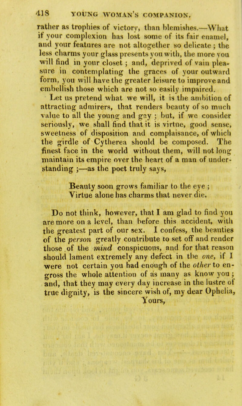 rather as trophies of victory, than blemishes.—What if your complexion has lost some of its fair enamel, and your features are not altogether so delicate ; the less charms your glass presents you with, the more you will find in your closet ; and, deprived of vain plea- sure in contemplating the graces of your outward form, you will have the greater leisure to improve and embellish those which are not so easily impaired. Let us pretend what we will, it is the ambition of attracting admirers, that renders beauty of so much value to all the young and gay ; but, if we consider seriously, we shall find that it is virtue, good sense, sweetness of disposition and complaisance, of which the girdle of Cytherea should be composed. The finest face in the world without them, will not long maintain its empire over the heart of a man of under- standing ;—as the poet truly says, Beauty soon grows familiar to the eye ; Virtue alone has charms that never die. Do not think, however, that I am glad to find you are more on a level, than before this accident, with the greatest part of our sex. I confess, the beauties of the person greatly contribute to set off and render those of the mind conspicuous, and for that reason should lament extremely any defect in the one, if I were not certain you had enough of the other to en- gross the whole attention of as many as know you and, that they may every day increase in the lustre of true dignity, is the sincere wish of, my dear Ophelia, Yours, Vf •