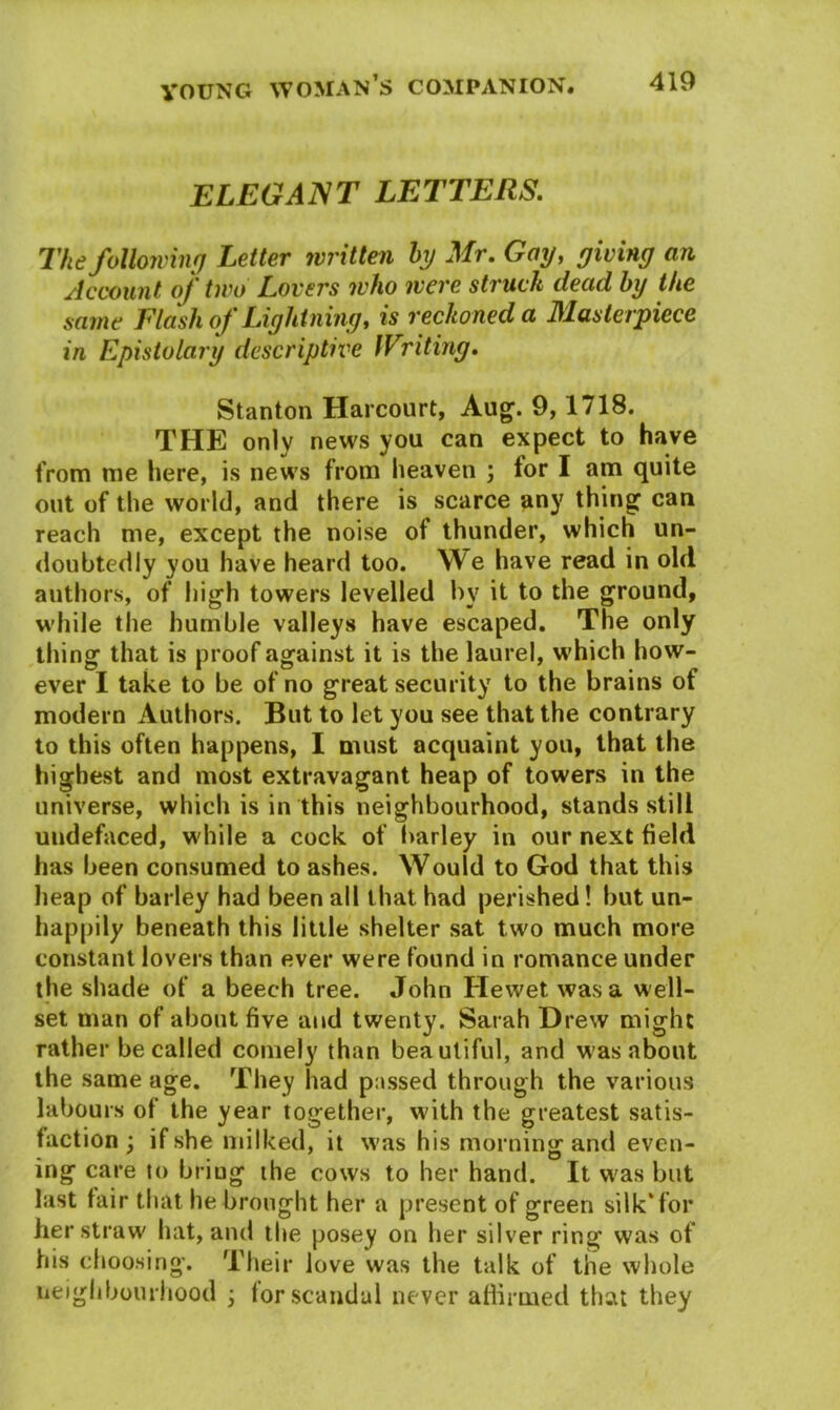ELEGANT LETTERS. The following Letter written by Mr. Gay, giving an Account of two Lovers who were struck dead by the same Flash of Lightning, is reckoned a Masterpiece in Epistolary descriptive IVriting. Stanton Harcourt, Aug. 9,1718. THE only news you can expect to have from me here, is news from heaven ; tor I am quite out of the world, and there is scarce any thing can reach me, except the noise of thunder, which un- doubtedly you have heard too. We have read in old authors, of high towers levelled by it to the ground, while the humble valleys have escaped. The only thing that is proof against it is the laurel, which how- ever I take to be of no great security to the brains of modern Authors. But to let you see that the contrary to this often happens, I must acquaint you, that the highest and most extravagant heap of towers in the universe, which is in this neighbourhood, stands still uudefaced, while a cock of barley in our next field has been consumed to ashes. Would to God that this heap of barley had been all that had perished! but un- happily beneath this little shelter sat two much more constant lovers than ever were found in romance under the shade of a beech tree. John ITewet was a well- set man of about five and twenty. Sarah Drew might rather be called comely than beautiful, and was about the same age. They had passed through the various labours of the year together, with the greatest satis- faction ; if she milked, it was his morning and even- ing care to bring the cows to her hand. It was but last fair that he brought her a present of green silk* for her straw hat, and the posey on her silver ring was of his choosing. Their love was the talk of the whole neighbourhood ; tor scandal never affirmed that they