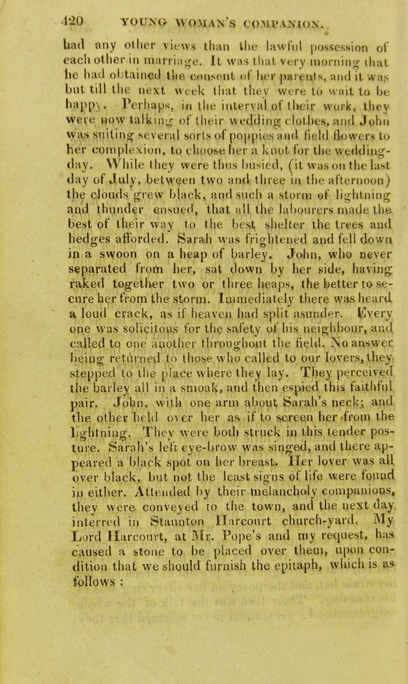 had any other views than the lawful possession of each other in marriage. It was that very morning that lie had obtained the consent of her parents, and it was but till the next week that they were to wait to he happ\. Perhaps, in the interval of their work, they were now talking of their wedding clothes, and John was suiting several sorts of poppies and field llowers to her complexion, to choose her a knot for the wedding- day. W hile they were thus busied, (it was on the last day of July, between two and three in the afternoon) the clouds grew black, and such a storm of lightning and thunder ensued, that all the labourers made the best of their way to the best shelter the trees and hedges afforded. Sarah was frightened and fell down in a swoon on a heap of barley. John, who never separated froth her, sat down by her side, having raked together two or three heaps, the better to se- cure her from the storm. Immediately there was heard a loud crack, as if heaven had split asunder. Kvery one was solicitous for the safety of his neighbour, and called to one another throughout the field. No answer being returned to those who called to our lovers, they stepped to the place where they lay. They perceived the barley all in a smoak, and then espied this faithful pair. John, with one arm about Sarah’s neck; and the other held over her as if to screen her *from the lightning. They were both struck in this tender pos- ture. Sarah’s left eye-brow was singed, and there ap- peared a black spot on her breast. Her lover was all over black, but not the least signs of life were found in either. Attended by their melancholy companions, they were conveyed to the town, and the next day interred in Staunton Harconrt church-yard. My Lord Harconrt, at Mr. Pope’s and my request, has caused a stone to be placed over them, upon con- dition that we should furnish the epitaph, which is as follows :