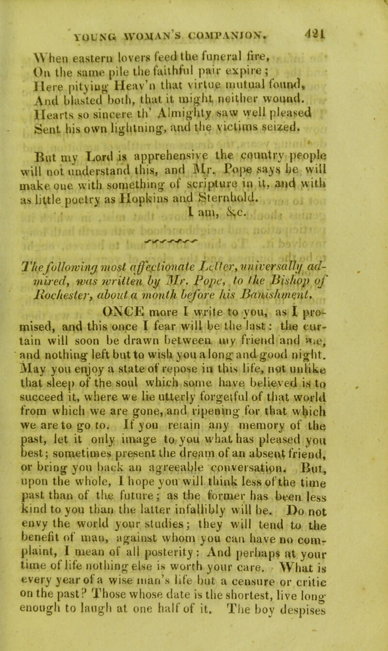 When eastern lovers feed the funeral fire, On the same pile the faithful pair expire; Here pitying Heav’n that virtue mutual found. And blasted both, that it might neither wound. Hearts so sincere th’ Almighty saw well pleased Sent his own lightning, and the victims seized. f , / 4 f •» * ■ • T But my Lord is apprehensive the country people will not understand this, and Mr. Pope says he will make one with something of scripture in it, and with as little poetry as Hopkins and Sternhold. I am, &,c. The following most affectionate Letter, universally ad- mired, was written by Mr. Pope, to the Bishop of Rochester> about a month before his Banishment. ONCE more I write to you, as I pro- mised, and this once I fear will he the last: the cur- tain will soon be drawn between my friend and «ie, and nothing left but to wish you a long and good night. May you enjoy a state of repose in this life, not unlike that sleep of the soul which some have believed is to succeed it, where we lie utterly forgetful of that world from which we are gone, and ripening for that which we are to go to. If you retain any memory of the past, let it only image to you what has pleased you best; sometimes present the dream of an absent friend, or bring you back an agreeable conversation. But, upon the whole, 1 hope yon will think less of the time past than of the future; as the former has been less kind to you than the latter infallibly will be. Do not envy the world your studies; they will tend to the benefit of man, against whom you can have no com- plaint, I mean of all posterity: And perhaps at your time of life nothing else is worth your care. What is every yearol a wise man’s Ide but a censure or critic on the past? Those whose date is the shortest, live long enough to laugh at one half of it. The boy despises