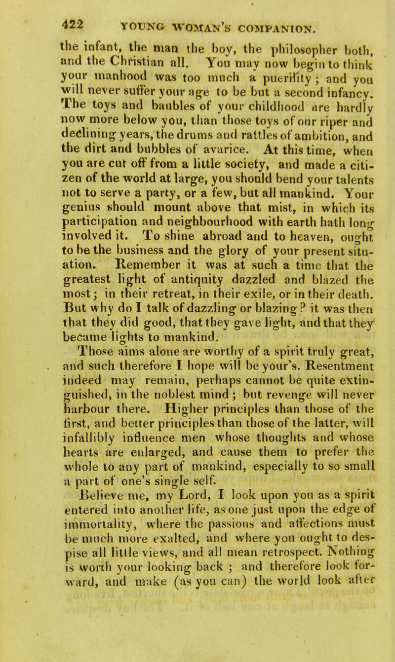 the infant, the man the hoy, the philosopher both, and the Christian all. You may now begin to think your manhood was too much a puerility ; and you will never suffer your age to be but a second infancy. The toys and baubles of your childhood are hardly now more below you, than those toys of our riper and declining years, the drums and rattles of ambition, and the dirt and bubbles of avarice. At this time, when you are cut off'from a little society, and made a citi- zen of the world at large, you should bend your talents not to serve a party, or a few, but all mankind. Your genius should mount above that mist, in which its participation and neighbourhood with earth hath long involved it. To shine abroad and to heaven, ought to be the business and the glory of your present situ- ation. Remember it was at such a time that the greatest light of antiquity dazzled and blazed the most; in their retreat, in their exile, or in their death. But why do I talk of dazzling or blazing ? it was then that they did good, that they gave light, and that they became lio^hts to mankind. Those aims alone are worthy of a spirit truly great, and such therefore I hope will be your’s. Resentment indeed may remain, perhaps cannot be quite extin- guished, in the noblest mind ; but revenge will never harbour there. Higher principles than those of the first, and better principles than those of the latter, will infallibly influence men whose thoughts and whose hearts are enlarged, and cause them to prefer the whole to any part of mankind, especially to so small a part of one’s single self. Believe me, my Lord, I look upon you as a spirit entered into another life, as one just upon the edge of immortality, wdiere the passions and affections must be much more exalted, and where you ought to des- pise all little views, and all mean retrospect. Nothing is worth your looking back ; and therefore look for- ward, and make (as you can) the world look after