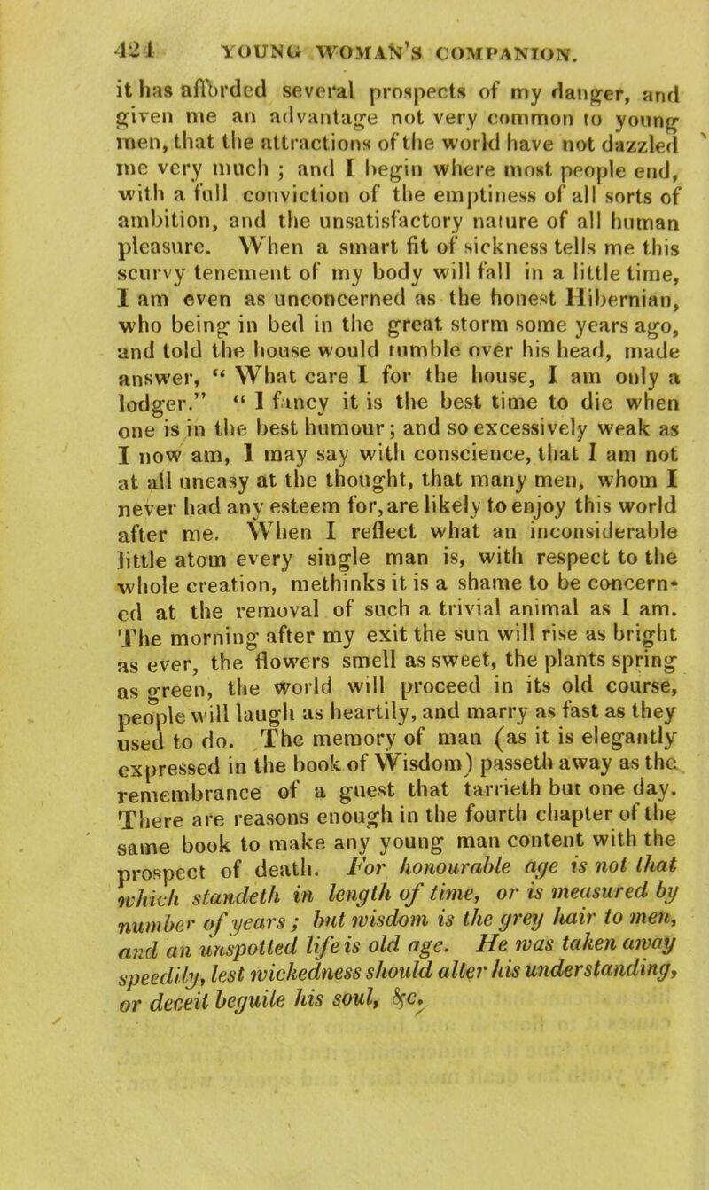 it has afforded several prospects of my danger, and given me an advantage not very common to young men, that the attractions of the world have not dazzled me very much ; and I begin where most people end, with a full conviction of the emptiness of all sorts of ambition, and the unsatisfactory nature of all human pleasure. When a smart fit of sickness tells me this scurvy tenement of my body will fall in a little time, I am even as unconcerned as the honest Hibernian, who being in bed in the great storm some years ago, and told the house would tumble over his head, made answer, “ What care I for the house, I am only a lodger.” “ 1 fancy it is the best time to die when one is in the best humour; and so excessively weak as I now am, 1 may say with conscience, that I am not at ail uneasy at the thought, that many men, whom I never had any esteem for, are likely to enjoy this world after me. When I reflect what an inconsiderable little atom every single man is, with respect to the whole creation, methinks it is a shame to be concern- ed at the removal of such a trivial animal as I am. The morning after my exit the sun will rise as bright as ever, the flowers smell as sweet, the plants spring as o-reen, the world will proceed in its old course, people will laugh as heartily, and marry as fast as they used to do. The memory of man (as it is elegantly expressed in the book of Wisdom) passeth away as the remembrance of a guest that tarrieth but one day. There are reasons enough in the fourth chapter of the same book to make any young man content with the prospect of death. For honourable aye is not that which standeth in length of time, or is measured by number of years ; but wisdom is the grey hair to men, and an unspotted life is old age. He was taken away speedily, lest wickedness should alter his understanding, or deceit beguile his soul, fyc.