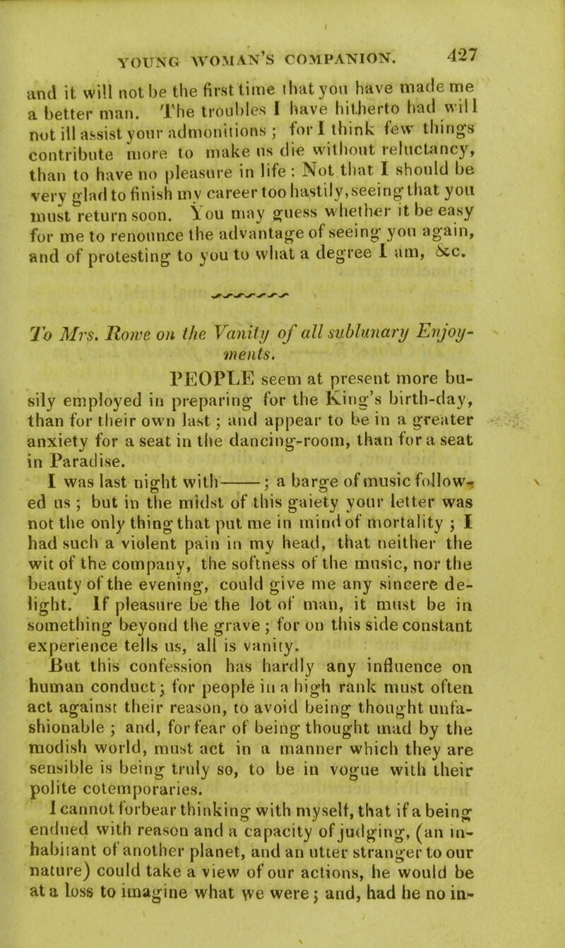 and it will not be the first time that yon have made me a better man. The troubles I have hitherto had will not ill assist your admonitions ; for I think tew thing's contribute more to make us die without reluctancy, than to have no pleasure in life: Not that I should be very glad to finish mv career too hastily, seeing that you must return soon. \ou may guess whether it be easy for me to renounce the advantage of seeing you again, and of protesting to you to what a degree 1 am, See, To Mrs. Rowe on the Vanity of all sublunary Enjoy- ments. PEOPLE seem at present more bu- sily employed in preparing for the King’s birth-day, than for their own last3 and appear to be in a greater anxiety for a seat in the dancing-room, than fora seat in Paradise. I was last night with ; a barge of music follows ed us ; but in the midst of this gaiety your letter was not the only thing that put me in mind of mortality ; I had such a violent pain in my head, that neither the wit of the company, the softness of the music, nor the beauty of the evening, could give me any sincere de- light. If pleasure be the lot of man, it must be in something beyond the grave ; for on this side constant experience tells us, all is vanity. But this confession has hardly any influence on human conduct 3 for people in a high rank must often act against their reason, to avoid being thought unfa- shionable 3 and, for fear of being thought mad by the modish world, must act in a manner which they are sensible is being truly so, to be in vogue with their polite cotemporaries. I cannot forbear thinking with myself, that if a being endued with reason and a capacity of judging, (an in- habitant of another planet, and an utter stranger to our nature) could take a view of our actions, he would be at a loss to imagine what we were j and, had he no in-