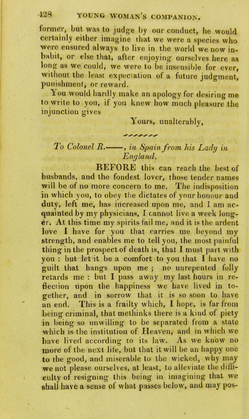 former, but was to judge by our conduct, be would certainly either imagine that we were a species who were ensured always to live in the world we now in- habit, or else that, after enjoying1 ourselves here as long as we could, we were to be insensible for ever, without the least expectation of a future judgment, punishment, or reward. You would hardly make an apology for desiring me to write to you, if you knew how much pleasure the injunction gives Yours, unalterably, To Colonel R.— in Spain from his Lacly in England. BEFORE this can reach the best of husbands, and the fondest lover, those tender names will be of no more concern to me. The indisposition in which you, to obey the dictates of your honour and duty, left me, has increased upon me, and I am ac- quainted by my physicians, I cannot live a week long- er. At this time my spirits fail me, and it is the ardent love I have for you that carries me beyond my strength, and enables me to tell you, the most painful thing in the prospect of death is, that I must part with you : but let it be a comfort to you that I have no guilt that hangs upon me ; no unrepented folly retards me : but I pass away my last hours in re- flection upon the happiness we have lived in to- gether, and in sorrow that it is so soon to have an end. This is a frailty which, I hope, is far from being criminal, that methinks there is a kind of piety in being so unwilling to be separated from a state which is the institution of Heaven, and in which we have lived according to its law. As we know no more of the next life, but that it will be an happy one to the good, and miserable to the wicked, why may we not please ourselves, at least, to alleviate the diffi- culty of resigning this being in imagining that we shall have a sense of what passes below, and may pos-