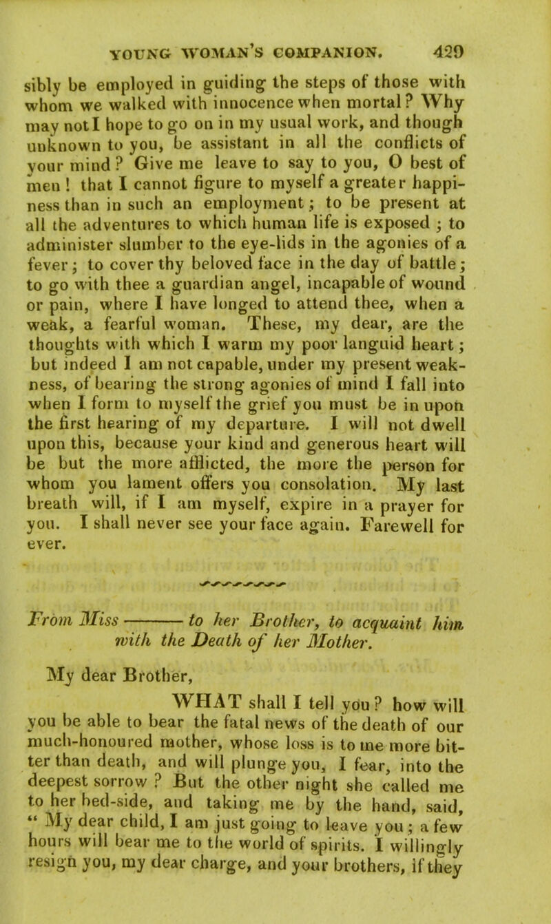 sibly be employed in guiding- the steps of those with whom we walked with innocence when mortal? Why may not I hope to go on in my usual work, and though unknown to you, be assistant in all the conflicts of vour mind ? Give me leave to say to you, O best of men ! that I cannot figure to myself a greater happi- ness than in such an employment ; to be present at all the adventures to which human life is exposed ; to administer slumber to the eye-lids in the agonies of a fever ; to cover thy beloved face in the day of battle; to go with thee a guardian angel, incapable of wound or pain, where I have longed to attend thee, when a weak, a fearful woman. These, my dear, are the thoughts with which I warm my poor languid heart; but indeed I am not capable, under my present weak- ness, of bearing the strong agonies of mind I fall into when 1 form to myself the grief you must be in upon the first hearing of my departure. I will not dwell upon this, because your kind and generous heart will be but the more afflicted, the more the person for whom you lament offers you consolation. My last breath will, if I am myself, expire in a prayer for you. I shall never see your face again. Farewell for ever. From Miss to her Brother, to acquaint him. with the Death of her Mother. My dear Brother, WHAT shall I tell you ? how will you be able to bear the fatal news of the death of our much-honoured mother, whose loss is tome more bit- ter than death, and wdl plung’e you, I fear, into the deepest sorrow ? But the other night she called me to her bed-side, and taking me by the hand, said, “ My dear child, I am just going to leave you ; a few’ hours will bear me to the world of spirits. I willingly resign you, my dear charge, and your brothers, if they