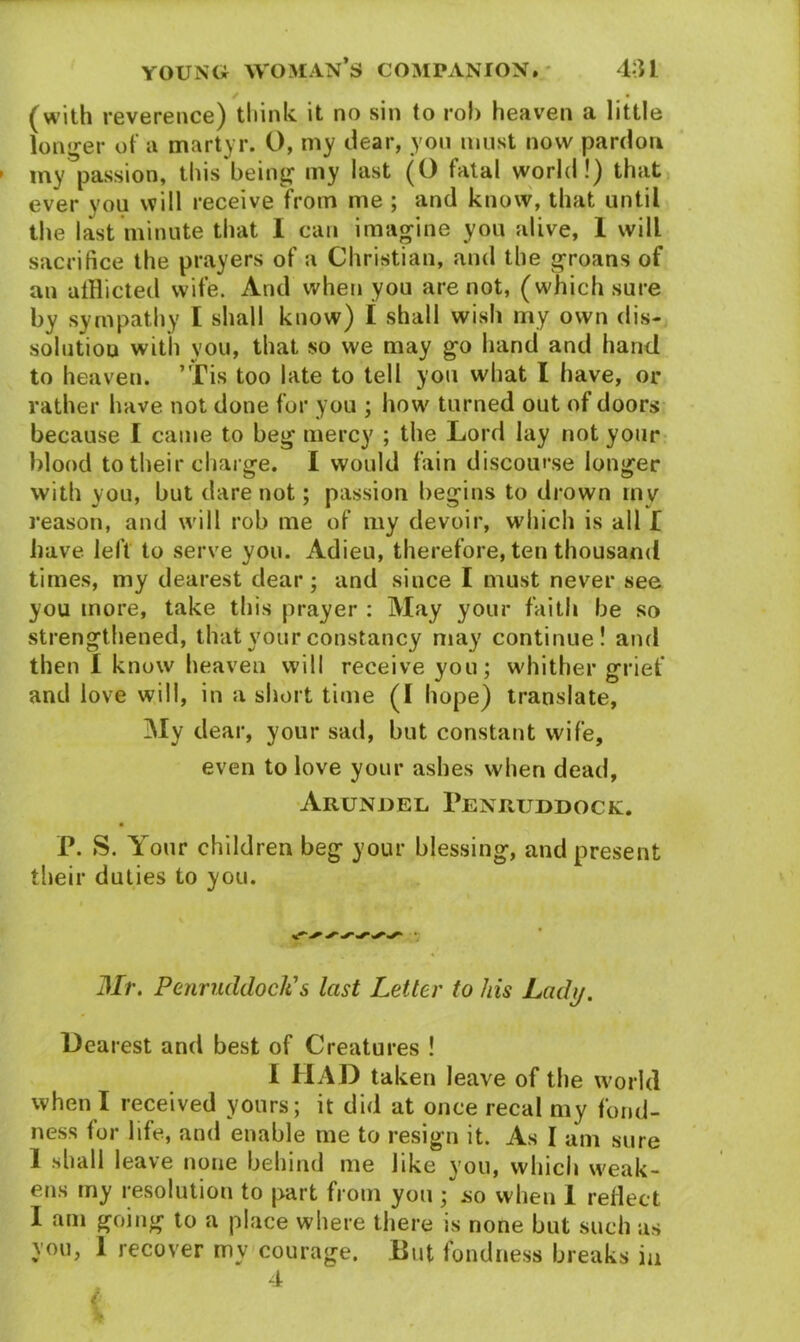 / • (with reverence) think it no sin to rob heaven a little longer of a martyr. O, my clear, you must now pardon my passion, this being my last (O fatal world!) that ever you will receive from me ; and know, that until the last minute that I can imagine you alive, 1 will sacrifice the prayers of a Christian, and the groans of an afflicted wife. And when you are not, (which sure by sympathy I shall know) I shall wish my own dis- solution with you, that so we may go hand and hand to heaven. ’Tis too late to tell you what I have, or rather have not done for you ; how turned out of doors because I came to beg mercy ; the Lord lay not your blood to their charge. I would fain discourse longer with you, but dare not; passion begins to drown my reason, and will rob me of my devoir, which is all f have, left to serve you. Adieu, therefore, ten thousand times, my dearest dear; and since I must never see you more, take this prayer : May your faith be so strengthened, that your constancy may continue! and then 1 know heaven will receive you; whither grief and love will, in a short time (I hope) translate. My dear, your sad, but constant wife, even to love your ashes when dead, Arundel 1’enruddock. P. S. Your children beg your blessing, and present their duties to you. Mr. Penruddocli s last Letter to his Ladij. Dearest and best of Creatures ! I HAD taken leave of the world when I received yours; it did at once recal my fond- ness for life, and enable me to resign it. As I am sure 1 shall leave none behind me like you, which weak- ens my resolution to part from you ; .so when I reflect I am going to a place where there is none but such as you, 1 recover my courage. But fondness breaks in 4