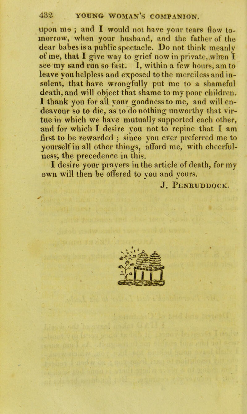 upon me ; and I would not have your tears flow to- morrow, when your husband, and the father of the dear babes is a public spectacle. Do not think meanly of me, that I give way to grief now in private, wlrfcn I see my sand run so fast. I, within a few hours, am to leave you helpless and exposed to the merciless and in- solent, that have wrongfully put me to a shameful death, and will object that shame to my poor children. 1 thank you for all your goodness to me, and will en- deavour so to die, as to do nothing unworthy that vir- tue in which we have mutually supported each other, and for which I desire you not to repine that I am first to be rewarded ; since you ever preferred me to yourself in all other things, afford me, with cheerful- ness, the precedence in this. I desire your prayers in the article of death, for my own will then be offered to you and yours. J. Penruddock,