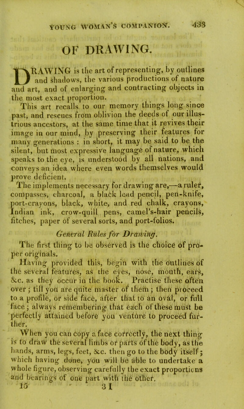 OF DRAWING. HAWING is the art of representing, by outlines and shadows, the various productions of nature and art, and of enlarging and contracting objects in the most exact proportion. This art recalls to our memory things long since past, and rescues from oblivion the deeds of our illus- trious ancestors, at the same time that it revives their image in our mind, by preserving their features for many generations : in short, it may be said to be the silent, but most expressive language of nature, which speaks to the eye, is understood by all nations, and conveys an idea where even words themselves would prove deficient. The implements necessary for drawing are,—a ruler, compasses, charcoal, a black lead pencil, pen-knife, port-crayons, black, white, and red chalk, crayons, Indian ink, crow-quill pens, camel's-hair pencils, fitches, paper of several sorts, and port-folios. General Rules for Drawing. The first thing to be observed is the choice of pro- per originals. Having provided this, begin with the outlines of the several features, as the eyes, nose, mouth, ears, &c. as they occur in the book. Practise these often over; till you are quite master of them; then proceed to a profile, or side face, after that to an oval, or full face; always remembering that each of these must be perfectly attained before you venture to proceed fur- ther. When you can copy a face correctly, the next thing is to draw the several limbs or parts of the body, as the hands, arms, legs, feet, &.c. then go to the body itself; which having clone, you will be able to undertake a whole figure, observing carefully the exact proportions and bearings of one part with the other. 15 3 1