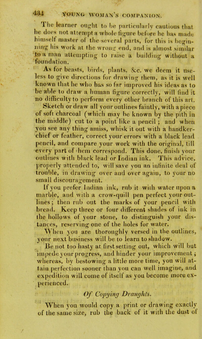 i learner ought to he particularly cautious that lie does not attempt a whole figure before he has made himself master of the several parts, for this is begin- ning his work at the wrong end, and is almost similar to a man attempting to raise a building without a foundation. As for beasts, birds, plants, &c. we deem it use- less to give directions for drawing them, as it is well known that lie who has so far improved his ideas as to be able to draw a human figure correctly, will find it no difficulty to perform every other branch of this art. Sketch or draw all your outlines faintly, with apiece of soft charcoal (which may he known by the pith in the middle) cut to a point like a pencil ; and when you see any thing amiss, whisk it out with a handker- chief or feather, correct your errors with a black lead pencil, and compare your work with the original, till every part of diem correspond. This done, finish your outlines with black lead or Indian ink. This advice, properly attended to, will save you an infinite deal of trouble, in drawing over and over again, to your no small discouragement. If you prefer Indian ink, rub it wuh water upon a marble, and with a crow-quill pen perfect your out- lines; then rub out the marks of your pencil with bread. Keep three or four different shades of ink in the hollows of your stone, to distinguish your dis- tances, reserving one of the holes for water. When you are thoroughly versed in the outlines, your next business will be to learn to shadow. Be not too hasty at first setting out, which will hut impede your progress, and hinder your improvement; whereas, by bestowing a little more time, you will at- tain perfection sooner than you can well imagine, and expedition will come of itself as you become more ex- perienced. Of Copying Draughts. When you would copy a print or drawing exactly of the same size, rub the back of it with the dust of