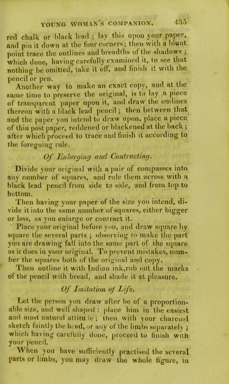 red chalk or black lead ; lav this upon your paper, and pin it down at the four corners; then with a blunt point trace the outlines and breadths ol the shadows ; which done, having'carefully examined it, to see that nothing1 be omitted, take it off, and finish it with the pencil or pen. Another way to make an exact copy, and at the same time to preserve the original, is to lay a piece of transparent paper upon it, and draw the outlines thereon with a black lead pencil; then between that and the paper you intend to draw upon, place a piece of thin post paper, reddened or blackened at the back ; after which proceed to trace and finish it according to the foregoing rule. Of Enlarging and Contracting. Divide your original with a pair of compasses into any number of squares, and rule them across with a black lead pencil from side to side, and from top to bottom. Then having your paper of the size you intend, di- vide it into the same number of squares, either bigger or less, as you enlarge or contract it. Place your original before you, and draw square by square the several parts ; observing to make the part you are drawing fall into the same part of the square as it does in your original. To prevent mistakes, num- ber the squares both of the original and copy. Then outline it with Indian ink,rub out the marks of the pencil with bread, and shade it at pleasure. Of Imitation oj Life. Let the person you draw after be of a proportion- able size, and well shaped : place him in the easiest and most natural attitu le ; then with your charcoal sketch faintly the head, or any of the limbs separately ; which having carefully done, proceed to finish with your pencd. When you have sufficiently practised the several parts or limbs, you may draw the whole figure, in