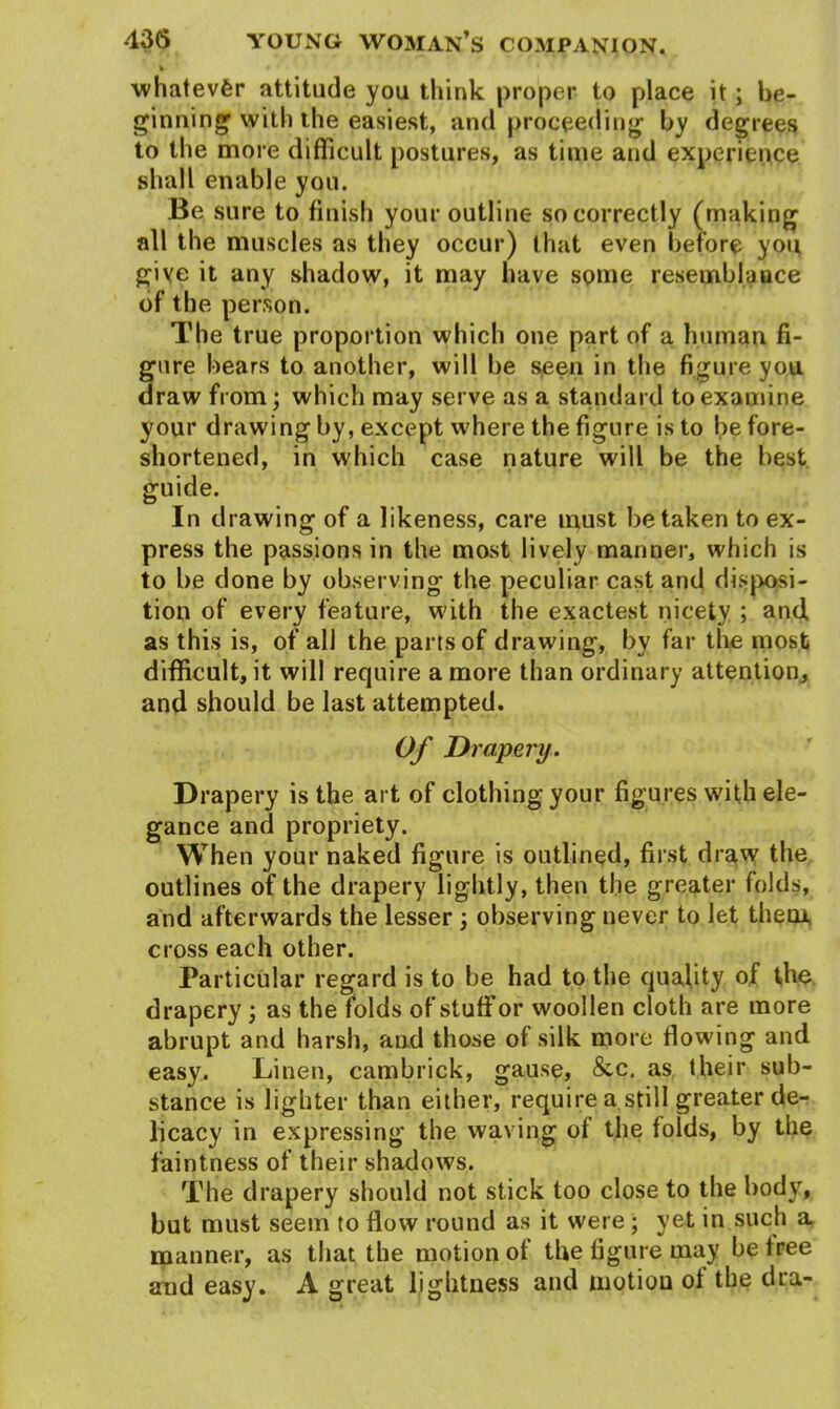 whatever attitude you think proper to place it; be- ginning with the easiest, and proceeding by degrees to the more difficult postures, as time and experience shall enable you. Be sure to finish your outline so correctly (making all the muscles as they occur) that even before you give it any shadow, it may have some resemblance of the person. The true proportion which one part of a human fi- gure bears to another, will be seen in the figure you draw from; which may serve as a standard to examine your drawing by, except where the figure is to be fore- shortened, in which case nature will be the best guide. In drawing of a likeness, care must betaken to ex- press the passions in the most lively manner, which is to be done by observing the peculiar cast and disposi- tion of every feature, with the exactest nicety ; and as this is, of all the parts of drawing, by far the most difficult, it will require a more than ordinary attention, and should be last attempted. Of Drapery. Drapery is the art of clothing your figures with ele- gance and propriety. When your naked figure is outlined, first draw the outlines of the drapery lightly, then the greater folds, and afterwards the lesser ; observing never to let them cross each other. Particular regard is to be had to the quality of the drapery; as the folds of stuff or woollen cloth are more abrupt and harsh, and those of silk more flowing and easy. Linen, cambrick, gause, &c. as their sub- stance is lighter than either, require a still greater de- licacy in expressing the waving of the folds, by the faintness of their shadows. The drapery should not stick too close to the body, but must seem to flow round as it were ; yet in such a manner, as that the motion of the figure may be free and easy. A great lightness and motion ol the dra-