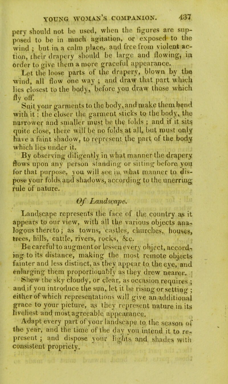 pery should not be used, when the figures are sup- posed to be in much agitation, or exposed to the wind ; but in a calm place, and free from violent ac- tion, their drapery should be large and flowing, in order to give them a more graceful appearance. Let the loose parts of the drapery, blown by the wind, all flow one way ; and draw that part which lies closest to the body, before you draw those which fly off! Suit your garments to the body, and make them bend with it: the closer the garment sticks to the body, the narrower and smaller must be the folds ; and if it sits quite close, there will be no folds at all, but must only have a faint shadow, to represent the part of the body which lies under it. By observing diligently in what manner the drapery flows upon any person standing or sitting before you for that purpose, you will see in, what manner to dis- pose your folds and shadows, according to the unerring rule of nature. Of Landscape. Landscape represents the face of the country as it appears to our view, with all the various objects ana- logous thereto; as towns, castles, churches, houses, trees, hills, cattle, rivers, rocks, &c. Be careful to augment or lessen every object, accord- ing to its distance, making the most remote objects fainter and less distinct, as they appear to the eye, and enlarging them proportiouably as they drew nearer. Shew the sky cloudy, or clear, as occasion requires ; and if you introduce the sun, let it be rising or setting ; either of which representations will give an additional grace to your picture, as they represent nature in its liveliest and most agreeable appearance. Adapt every part of your landscape to the season of the year, and the time of the day you intend it to re- present j and dispose your lights and shades with consistent propriety.