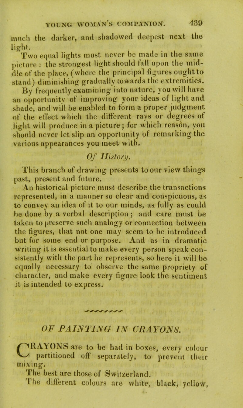 much the darker, and shadowed deepest next the light. Two equal lights must never he made in the same picture : the strongest light should fall upon the mid- dle of the place, (where the principal figures ought to stand) diminishing gradually towards the extremities. By frequently examining into nature, you will have an opportunity of improving your ideas of light and shade, and will he enabled to form a proper judgment of the effect which the different rays or degrees of light will produce in a picture j for which reason, you should never let slip an opportunity of remarking the various appearances you meet with. Of History. This branch of drawing presents to our view things past, present and future. An historical picture must describe the transactions represented, in a manner so clear and conspicuous, as to convey an idea of it to our minds, as fully as could be done by a verbal description ; and care must be taken to preserve such analogy or connection between the figures, that not one may seem to be introduced but for some end or purpose. And as in dramatic writing it is essential to make every person speak con- sistently with the part he represents, so here it will be equally necessary to observe the same propriety of character, and make every figure look the sentiment it is intended to express. OF PAINTING IN CRAYONS. CRAYONS are to be had in boxes, every colour partitioned off separately, to prevent their mixing. The best are those of Switzerland. The different colours are white, black, yellow,