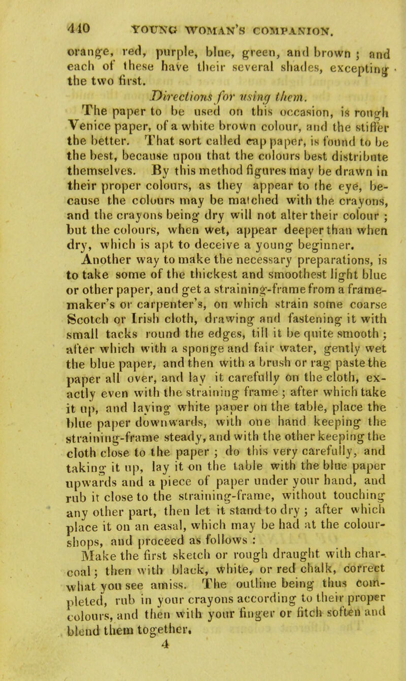 orange, red, purple, blue, green, and brown ; and each of these have their several shades, excepting « the two first. Directions for using them. The paper to be used on this occasion, is rough Venice paper, of a white brown colour, and the stiffer the better. That sort called rap paper, is found to be the best, because upon that the colours best distribute themselves. By this method figures tnay be drawn in their proper colours, as they appear to the eye, be- cause the colours may be matched with the crayons, and the crayons being dry will not alter their colour ; but the colours, when wet, appear deeper than when dry, which is apt to deceive a young beginner. Another way to make the necessary preparations, is to take some of the thickest and smoothest Jig-fit blue or other paper, and get a straining-frame from a frame- maker’s or carpenter’s, on which strain some coarse Scotch or Irish cloth, drawing and fastening it with small tacks round the edges, till it be quite smooth ; after which with a sponge and fair water, gently wet the blue paper, and then with a brush or rag paste the paper all over, and lay it carefully on the cloth, ex- actly even with the straining frame ; after which take it up, and laving white paper on the table, place the blue paper downwards, with one hand keeping the straining-frame steady, and with the other keeping the cloth close to the paper ; do this very carefully, and taking it up, lay it on the table with the blue paper upwards and a piece of paper under your hand, and rub it close to the straining-frame, without touching any other part, then let it stand to dry ; after which place it on an easal, which may be had at the colour- shops, and proceed as follows : Make the first sketch or rough draught with char- coal; then with black, white, or red chalk, correct what you see amiss. The outline being thus com- pleted, rub in your crayons according to their proper colours, and then with your finger or fitch soften and blend them together. 4