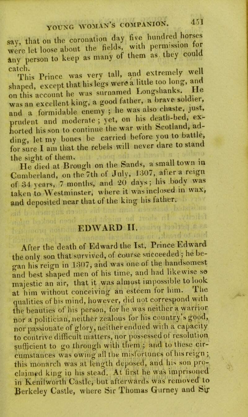 4-j1 say that on the coronation day five hundred horses were let loose about the fields, with permission tor any person to keep as many of them as they could '“This Prince was very tall, and extremely well shaped, except that his legs were a little too long, and on this account he was surnamed Longshanks, lie was an excellent king, a good lather, a brave sold.ei , and a formidable enemy ; he was also chaste, just, prudent and moderate ; yet, on his death-bed, ex- horted his son to continue the war with Scotland, ad- diner, let my bones be carried before you to battle, for sure I am that the rebels will never dare to stand the sight of them. He died at Brough on the Sands, a small town in Cumberland, on the 7th of July, 1-307, after a reign of 34 years, 7 months, and 20 days; his body was taken to Westminster, where it wasinclosed m wax, and deposited near that of the king his father. EDWARD II. After the death of Edward the 1st, Prince Edward the only son that survived, of course succeeded; he be- <ran his reign in 1307, and was one of the handsomest and best shaped men of his time, and bad likewise so majestic an air, that it was almost impossible to look at him without conceiving an esteem tor him. The qualities of bis mind, however, did not correspond with the beauties of his person, for he was neither a warrior nor a politician, neither zealous for his country’s good, nor passionate of glory, neither endued widi a capacity to contrive difficult matters, nor possessed ot resolution sufficient to go through with them ; and to these cir- cumstances was owing all the misfortunes of his reign ; this monarch was at length deposed, and his son pro- claimed king in Ins stead. At first he was imprisoned in Kenilworth Castle, but afterwards was removed to Berkeley Castle, where Sir Thomas Gurney and Sir