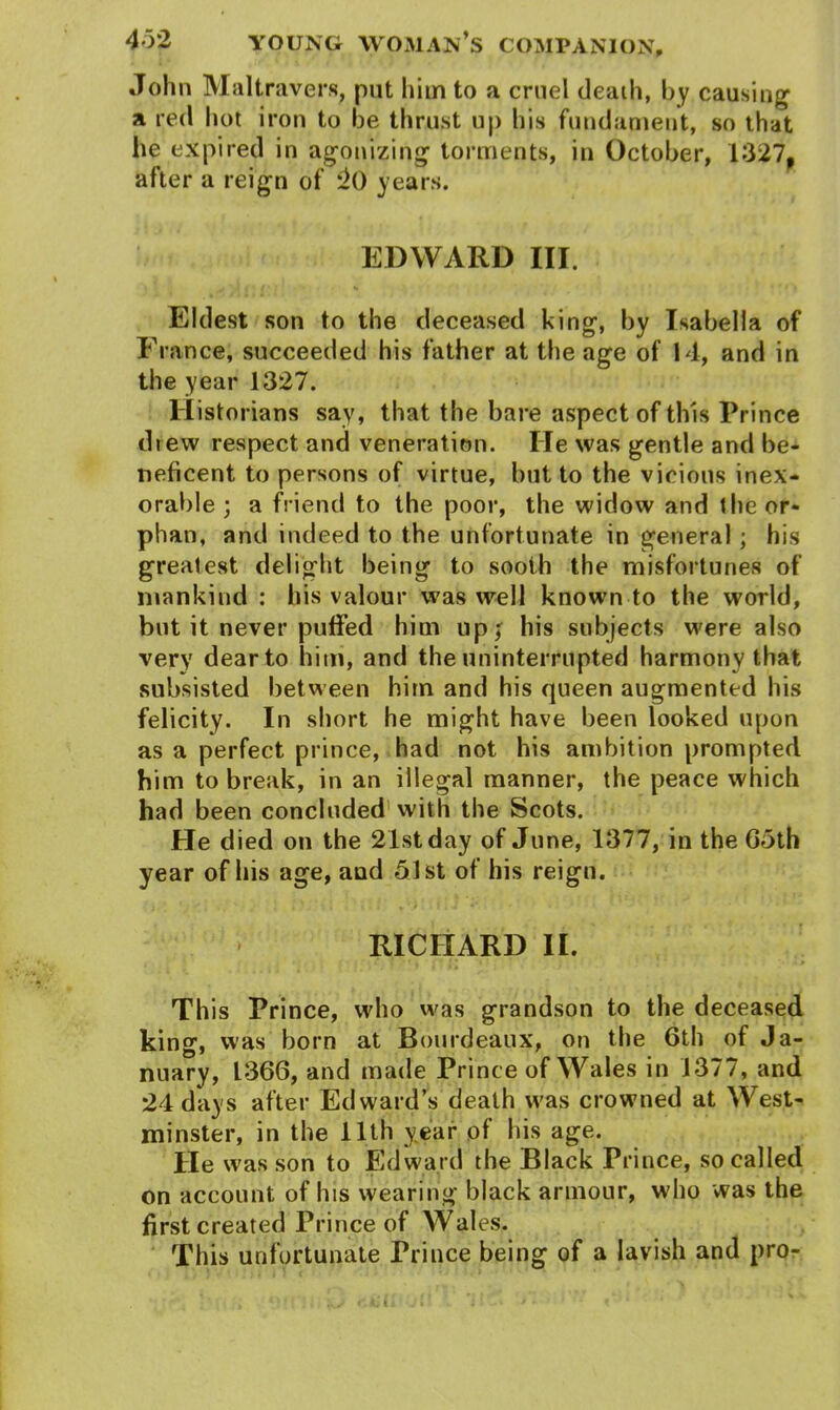John Maltravers, put him to a cruel death, by causing a red hot iron to be thrust up his fundament, so that he expired in agonizing torments, in October, 1327, after a reign of 2() years. EDWARD III. Eldest son to the deceased king, by Isabella of France, succeeded his father at the age of 14, and in the year 1327. Historians say, that the bare aspect of this Prince drew respect and veneration. He was gentle and be- neficent to persons of virtue, but to the vicious inex- orable ; a friend to the poor, the widow and the or- phan, and indeed to the unfortunate in general; his greatest delight being to sooth the misfortunes of mankind : his valour was well known to the world, but it never puffed him up; his subjects were also very dear to him, and the uninterrupted harmony that subsisted between him and his queen augmented his felicity. In short he might have been looked upon as a perfect prince, had not his ambition prompted him to break, in an illegal manner, the peace which had been concluded with the Scots. He died on the 21st day of June, 1377, in the 65th year of his age, and 51st of his reign. RICHARD II. Th is Prince, who was grandson to the deceased king, was born at Bourdeaux, on the 6th of Ja- nuary, 1366, and made Prince of Wales in 1377, and 24 days after Edward’s death was crowned at West- minster, in the 11th year of his age. He was son to Edward the Black Prince, so called on account of his wearing black armour, who was the first created Prince of Wales. This unfortunate Prince being of a lavish and pro-