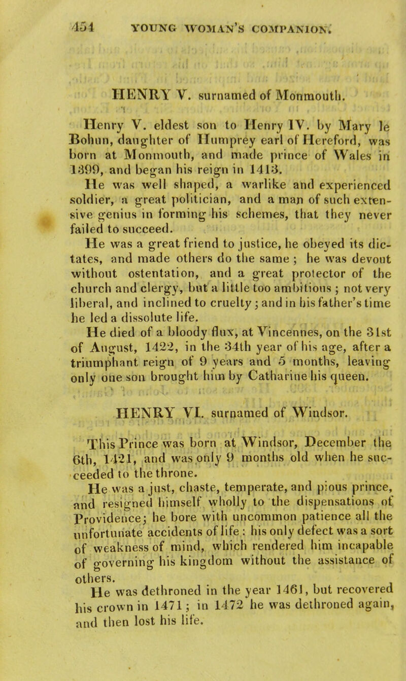 HENRY V. surnamed of Monmouth. *1 I > • I : ! , Henry V. eldest son to Henry IV. by Mary le Boliun, daughter of Ilumprey earl of Hereford, was born at Monmouth, and made prince of Wales in 1399, and began his reign in 1413. He was well shaped, a warlike and experienced soldier, a great politician, and a man of such exten- sive genius in forming his schemes, that they never failed to succeed. He was a great friend to justice, he obeyed its dic- tates, and made others do the same ; he was devout without ostentation, and a great protector of the church and clergy, but a little too ambitious ; not very liberal, and inclined to cruelty; and in his father’s time he led a dissolute life. He died of a bloody flux, at Vincennes, on the 31st of August, 1422, in the 34th year of his age, after a triumphant reign of 9 years and 5 months, leaving only one son brought him by Catharine his queen. 1 r. >!. <>•; i\ ■ ■■ • • ’ ’ ■■■ HENRY VI. surnamed of Windsor. i . ■ : -• • • ,•;••*» ' ‘ i This Prince was born at Windsor, December the 6th, 1421, and was only 9 months old when he suc- ceeded to the throne. He was a just, chaste, temperate, and pious prince, and resigned himself wholly to the dispensations of Providence; he bore with uncommon patience all the unfortunate accidents of life : his only defect was a sort of weakness of mind, which rendered him incapable of governing his kingdom without the assistance of others. He was dethroned in the year 1461, but recovered bis crown in 1471; in 1472 he was dethroned again, and then lost his life.